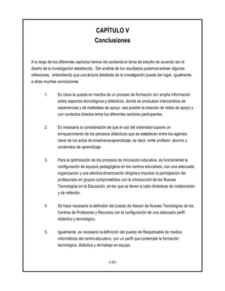 -145-
CAPÍTULO V
Conclusiones
A lo largo de los diferentes capítulos hemos ido acotando el tema de estudio de acuerdo con el
diseño de la investigación establecido. Del análisis de los resultados podemos extraer algunas
reflexiones, entendiendo que una lectura detallada de la investigación puede dar lugar, igualmente,
a otras muchas conclusiones.
1. Es clave la puesta en marcha de un proceso de formación con amplia información
sobre aspectos tecnológicos y didácticos, donde se produzcan intercambios de
experiencias y de materiales de apoyo, sea posible la creación de redes de apoyo y
con contactos directos entre los diferentes sectores participantes.
2. Es necesaria la consideración de que el uso del ordenador supone un
enriquecimiento de los procesos didácticos que se establecen entre los agentes
clave de los actos de enseñanza-aprendizaje, es decir, entre profesor, alumno y
contenidos de aprendizaje.
3. Para la optimización de los procesos de innovación educativa, es fundamental la
configuración de equipos pedagógicos en los centros educativos, con una adecuada
organización y una efectiva dinamización dirigida a impulsar la participación del
profesorado en grupos comprometidos con la introducción de las Nuevas
Tecnologías en la Educación, en los que se lleven a cabo dinámicas de colaboración
y de reflexión.
4. Se hace necesaria la definición del puesto de Asesor de Nuevas Tecnologías de los
Centros de Profesores y Recursos con la configuración de una adecuado perfil
didáctico y tecnológico.
5. Igualmente, es necesario la definición del puesto de Responsable de medios
informáticos del centro educativo, con un perfil que contemple la formación
tecnológica, didáctica y de trabajo en equipo.
 