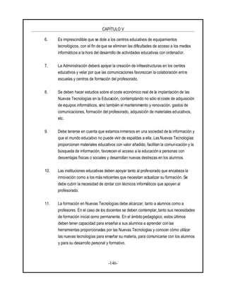 CAPÍTULO V
-146-
6. Es imprescindible que se dote a los centros educativos de equipamientos
tecnológicos, con el fin de que se eliminen las dificultades de acceso a los medios
informáticos a la hora del desarrollo de actividades educativas con ordenador.
7. La Administración deberá apoyar la creación de infraestructuras en los centros
educativos y velar por que las comunicaciones favorezcan la colaboración entre
escuelas y centros de formación del profesorado.
8. Se deben hacer estudios sobre el coste económico real de la implantación de las
Nuevas Tecnologías en la Educación, contemplando no sólo elcoste de adquisición
de equipos informáticos, sino también el mantenimiento y renovación, gastos de
comunicaciones, formación del profesorado, adquisición de materiales educativos,
etc.
9. Debe tenerse en cuenta que estamos inmersos en una sociedad de la información y
que el mundo educativo no puede vivir de espaldas a ella. Las Nuevas Tecnologías
proporcionan materiales educativos con valor añadido, facilitan la comunicación y la
búsqueda de información, favorecen el acceso a la educación a personas con
desventajas físicas o sociales y desarrollan nuevas destrezas en los alumnos.
10. Las instituciones educativas deben apoyar tanto al profesorado que encabeza la
innovación como a los más reticentes que necesitan actualizar su formación. Se
debe cubrir la necesidad de contar con técnicos informáticos que apoyen al
profesorado.
11. La formación en Nuevas Tecnologías debe alcanzar, tanto a alumnos como a
profesores. En el caso de los docentes se deben contemplar, tanto sus necesidades
de formación inicial como permanente. En el ámbito pedagógico, estos últimos
deben tener capacidad para enseñar a sus alumnos a aprender con las
herramientas proporcionadas por las Nuevas Tecnologías y conocer cómo utilizar
las nuevas tecnologías para enseñar su materia, para comunicarse con los alumnos
y para su desarrollo personal y formativo.
 
