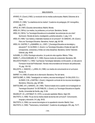 BIBLIOGRAFÍA
-148-
APARICI, R. (Coord.) (1993): La revolución de los medios audiovisuales. Madrid, Ediciones de la
Torre.
APARICI, R. (1995): "La enseñanza de los medios". Cuadernos de pedagogía, 241 monográfico,
pág. 9-14.
APPLE, M. (1997): Escuelas democráticas. Madrid, Morata.
AREA, M. (1991a): Los medios, los profesores y el currículo. Barcelona, Sendai.
AREA, M. (1991b): "La Tecnología Educativa en la actualidad: las evidencias de una crisis".
Qurriculum. Revista de teoría, investigación y práctica educativa, 3, pág. 3-18.
AREA, M. (1994): "Los medios y materiales impresos en el curriculum". En SANCHO, J.M. (Coord.):
Para una Tecnología Educativa. Barcelona, Horsori, pág. 85-108.
AREA, M.; CASTRO, F. y SANABRIA, A.L. (1997): "¿Tecnología Educativa es tecnología y
educación?". En ALONSO, C. (Coord.): La Tecnología Educativa a finales del siglo XX:
concepciones, conexiones y límites con otras disciplinas. Barcelona, Centre Telemàtic
Editorial, pág. 49-60.
AUSUBEL, D. (1976): Psicología educativa. Un punto de vista cognitivo. México, Trillas.
BABIN, P. y KOULOUMDJIAN, M. F. (1985): Nuevos modos de comprender. Barcelona, SM.
BALLESTA PAGAN, F.J. (1993): "Las Nuevas Tecnologías Aplicadas a la Educación, un reto para la
Formacion Inicial del Profesorado". Revista interuniversitaria de formacion del profesorado.
16, pág. 125-132.
BALLESTA, J.; SANCHO, J. y AREA, M. (1998): Los medios de comunicación en el currículum.
Murcia, Kr.
BARRET, N. (1998): El estado de la cibernación. Barcelona, Flor del viento.
BARTOLOMÉ, A. (1995): "Investigación en medios y recursos tecnológicos". En GALLEGO, D.J.;
ALONSO, C.M. y CANTÓN, I. (Coord.): Integración curricular de los recursos tecnológicos.
Barcelona, Oikos-tau, pág. 427-460.
BARTOLOMÉ, A.R. y SANCHO, J.M. (1994): "Sobre el estado de la cuestión de la investigación en
Tecnología Educativa". En DE PABLOS, J. (Coord.): La Tecnología Educativa en España.
Sevilla, Universidad de Sevilla, pág. 31-64.
BAUDELOT, Ch. y ESTABLET, R. (1975): La escuela capitalista. México, Siglo XXI.
BAUTISTA, A. (1989): "El uso de los medios desde las teorías del currículum". Comunicación,
lenguaje y educación, 3-4, pág. 39-52.
BAUTISTA, A. (1994): Las nuevas tecnologías en la capacitación docente. Madrid, Visor.
BAUTISTA, A. (1995): "Tecnocracia y romanticismo". Cuadernos de pedagogía, 239, pág. 74-77.
 