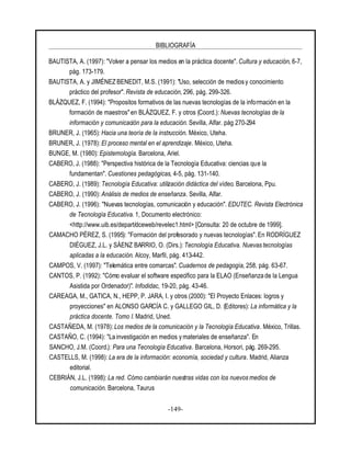 BIBLIOGRAFÍA
-149-
BAUTISTA, A. (1997): "Volver a pensar los medios en la práctica docente". Cultura y educación, 6-7,
pág. 173-179.
BAUTISTA, A. y JIMÉNEZ BENEDIT, M.S. (1991): "Uso, selección de medios y conocimiento
práctico del profesor". Revista de educación, 296, pág. 299-326.
BLÁZQUEZ, F. (1994): "Propositos formativos de las nuevas tecnologías de la información en la
formación de maestros" en BLÁZQUEZ, F. y otros (Coord.): Nuevas tecnologías de la
información y comunicación para la educación. Sevilla, Alfar. pág 270-294
BRUNER, J. (1965): Hacia una teoría de la instrucción. México, Uteha.
BRUNER, J. (1978): El proceso mental en el aprendizaje. México, Uteha.
BUNGE, M. (1980): Epistemología. Barcelona, Ariel.
CABERO, J. (1988): "Perspectiva histórica de la Tecnología Educativa: ciencias que la
fundamentan". Cuestiones pedagógicas, 4-5, pág. 131-140.
CABERO, J. (1989): Tecnología Educativa: utilización didáctica del vídeo. Barcelona, Ppu.
CABERO, J. (1990): Análisis de medios de enseñanza. Sevilla, Alfar.
CABERO, J. (1996): "Nuevas tecnologías, comunicación y educación". EDUTEC. Revista Electrónica
de Tecnología Educativa. 1, Documento electrónico:
<http://www.uib.es/depart/dceweb/revelec1.html> [Consulta: 20 de octubre de 1999].
CAMACHO PÉREZ, S. (1995): "Formación del profesorado y nuevas tecnologías". En RODRÍGUEZ
DIÉGUEZ, J.L. y SÁENZ BARRIO, O. (Dirs.): Tecnología Educativa. Nuevas tecnologías
aplicadas a la educación. Alcoy, Marfil, pág. 413-442.
CAMPOS, V. (1997): "Telemática entre comarcas". Cuadernos de pedagogía, 258, pág. 63-67.
CANTOS, P. (1992): "Cómo evaluar el software específico para la ELAO (Enseñanza de la Lengua
Asistida por Ordenador)". Infodidac, 19-20, pág. 43-46.
CAREAGA, M., GATICA, N., HEPP, P. JARA, I. y otros (2000): "El Proyecto Enlaces: logros y
proyecciones" en ALONSO GARCÍA C. y GALLEGO GIL, D. (Editores): La informática y la
práctica docente. Tomo I. Madrid, Uned.
CASTAÑEDA, M. (1978): Los medios de la comunicación y la Tecnología Educativa. México, Trillas.
CASTAÑO, C. (1994): "La investigación en medios y materiales de enseñanza". En
SANCHO, J.M. (Coord.): Para una Tecnología Educativa. Barcelona, Horsori, pág. 269-295.
CASTELLS, M. (1998): La era de la información: economía, sociedad y cultura. Madrid, Alianza
editorial.
CEBRIÁN, J.L. (1998): La red. Cómo cambiarán nuestras vidas con los nuevos medios de
comunicación. Barcelona, Taurus
 