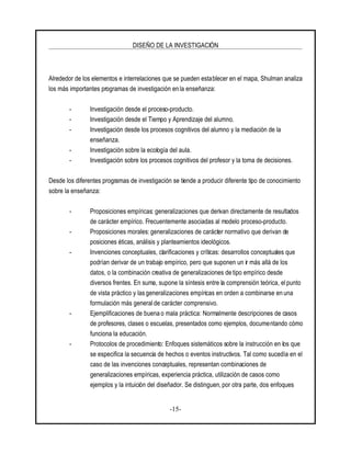 DISEÑO DE LA INVESTIGACIÓN
-15-
Alrededor de los elementos e interrelaciones que se pueden establecer en el mapa, Shulman analiza
los más importantes programas de investigación enla enseñanza:
- Investigación desde el proceso-producto.
- Investigación desde el Tiempo y Aprendizaje del alumno.
- Investigación desde los procesos cognitivos del alumno y la mediación de la
enseñanza.
- Investigación sobre la ecología del aula.
- Investigación sobre los procesos cognitivos del profesor y la toma de decisiones.
Desde los diferentes programas de investigación se tiende a producir diferente tipo de conocimiento
sobre la enseñanza:
- Proposiciones empíricas: generalizaciones que derivan directamente de resultados
de carácter empírico. Frecuentemente asociadas al modelo proceso-producto.
- Proposiciones morales: generalizaciones de carácter normativo que derivan de
posiciones éticas, análisis y planteamientos ideológicos.
- Invenciones conceptuales, clarificaciones y críticas: desarrollos conceptuales que
podrían derivar de un trabajo empírico, pero que suponen un ir más allá de los
datos, o la combinación creativa de generalizaciones de tipo empírico desde
diversos frentes. En suma, supone la síntesis entre la comprensión teórica, el punto
de vista práctico y las generalizaciones empíricas en orden a combinarse en una
formulación más general de carácter comprensivo.
- Ejemplificaciones de buena o mala práctica: Normalmente descripciones de casos
de profesores, clases o escuelas, presentados como ejemplos, documentando cómo
funciona la educación.
- Protocolos de procedimiento: Enfoques sistemáticos sobre la instrucción en los que
se especifica la secuencia de hechos o eventos instructivos. Tal como sucedía en el
caso de las invenciones conceptuales, representan combinaciones de
generalizaciones empíricas, experiencia práctica, utilización de casos como
ejemplos y la intuición del diseñador. Se distinguen, por otra parte, dos enfoques
 