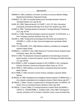 BIBLIOGRAFÍA
-150-
CEBRIÁN, M. (1992): La didáctica, el curriculum, los medios y los recursos didácticos. Málaga,
Departamento de Didáctica y Organización Escolar.
CHADWICK, C.B. (1983): "Los actuales desafíos para la Tecnología Educativa". Revista de
Tecnología Educativa, (8) 2, pág. 99-109.
CLARK, R.E. (1996): "Media and learning". En PLOMP, T. y ELY, D.P. (Eds.): International
encyclopedia of educational technology. 20 ed. Nueva York, Pergamon, pág. 59-64.
CLARKE, M. (1982): "Tecnología aplicada a la educación o Tecnología Educativa". Perspectivas,
(12) 3, pág. 337-348.
COLOM, A.J. (1986): "Pensamiento tecnológico y teoría de la educación". En CASTILLEJO, J.L. y
otros: Tecnología y educación. Barcelona, Ceac, pág. 13-30.
COLLINS, A. (1998): "El potencial de las tecnologías de la información para la educación" en
VIZCARRO, C. y LEÓN, J.A. (Eds.): Nuevas tecnologías para el aprendizaje. Madrid.
Piramide.
COOK, T.D. y REICHARDT, CH.S. (1986): Métodos cualitativos y cuantitativos en investigación
evaluativa. Madrid, Morata.
CRONBACH, L. y SUPPES, P. (Eds.) (1969): Research for Tomorrow's Schools: Disciplined Inquiry
for Education: Report. New York, McMillan.
DAVIS, N. (1993): "The development of classroom applications of new technology in pre-service
teacher education: A review of the research". Journal of Technology and Teacher Education.
(1) 3, pág. 229-249.
DE LA ORDEN, A. (1985): "Investigación evaluativa" en DE LA ORDEN, A. (Dir.): Investigación
Educativa. Diccionario. Ciencias de la Educación. Madrid, Anaya, pp. 133-137
DE LA TORRE, S. (1993): Didáctica y currículo. Bases y componentes del proceso formativo.
Madrid, Dykinson.
DE LA TORRE, S. (1994): Innovación curricular. Procesos, estrategias y evaluación. Madrid,
Dykinson.
DE MIGUEL, M. (1988): "Paradigmas de la investigación educativa española". En DENDALUCE, I. y
otros: Aspectos metodológicos de la investigación educativa. Madrid, Narcea, pág. 60-77.
DE PABLOS, J. (1994a): "Visiones y conceptos sobre la Tecnología Educativa". En SANCHO, J.M.
(Coord.): Para una Tecnología Educativa. Barcelona, Horsori, pág. 39-60.
DE PABLOS, J. (Coord.) (1994b): La Tecnología Educativa en España. Sevilla, DILLEMANS, J.,
LOWYCK, G., VAN DER PERRE, C., CLAENS y ELEN, J. New (1998): Technologies for
Learning; contribution of ICT to Innovation in Education. Leuven, Leuven University Press.
 