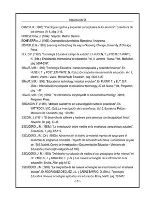 BIBLIOGRAFÍA
-151-
DRIVER, R. (1986): "Psicología cognitiva y esquemas conceptuales de los alumnos". Enseñanza de
las ciencias, (1) 4, pág. 3-15.
ECHEVERRÍA, J. (1994): Telépolis. Madrid, Destino.
ECHEVERRÍA, J. (1995): Cosmopolitas domésticos. Barcelona, Anagrama.
EISNER, E.W. (1985): Learning and teaching the ways of knowing. Chicago, University of Chicago
Press.
ELY, D.P. (1992): "Tecnología Educativa: campo de estudio". En HUSEN, T. y POSTLETHWAITE,
N. (Eds.): Enciclopedia internacional de educación. Vol. 9, Londres - Nueva York, MacMillan,
pág. 5394-5397.
ERAUT, M.R. (1992): "Tecnología Educativa: marcos conceptuales y desarrollo histórico". En
HUSEN, T. y POSTLETHWAITE, N. (Eds.): Enciclopedia internacional de educación. Vol. 9,
Madrid, Vicens - Vives - Ministerio de Educación, pág. 5405-5417.
ERAUT, M.R. (1996): "Educational technology: historical evolution". En PLOMP, T. y ELY, D.P.
(Eds.): International encyclopedia of educational technology. 20 ed. Nueva York, Pergamon,
pág. 1-17.
ERAUT, M.R. (Ed.) (1989): The international encyclopedia of educational technology. Oxford,
Pergamon Press.
ERICKSON, F. (1989): "Métodos cualitativos en la investigación sobre la enseñanza". En
WITTROCK, M.C. (Ed.): La investigación de la enseñanza. Vol. 2. Barcelona, Paidós -
Ministerio de Educación, pág. 169-216.
ESCOÍN, J. (1991): "El desarrollo de software y hardware para personas con discapacidad física".
Novática, 90, pág. 33-38.
ESCUDERO, J.M. (1983a): "La investigación sobre medios en la enseñanza: perspectivas actuales".
Enseñanza, 1, pág. 87-119.
ESCUDERO, J.M. (Dir.) (1983b): Aproximación al diseño de material impreso de apoyo para el
desarrollo de programas renovados. Proyecto de innovación educativa. Convocatoria de julio
de 1982. Madrid, Centro de Investigación y Documentación Educativa - Ministerio de
Educación y Ciencia [Investigación n1 100].
ESCUDERO, J. M. (1992): "Del diseño y producción de medios al uso pedagógico de los mismos" en
DE PABLOS, J. y GORTARI, C. (Eds.): Las nuevas tecnologías de la información en la
educación. Sevilla, Alfar. pág 45-83
ESCUDERO, J.M. (1995): "La integración de las nuevas tecnologías en el curriculum y en el sistema
escolar". En RODRÍGUEZ DIÉGUEZ, J.L. y SÁENZ BARRIO, O. (Dirs.): Tecnología
Educativa. Nuevas tecnologías aplicadas a la educación. Alcoy, Marfil, pág. 397-412.
 