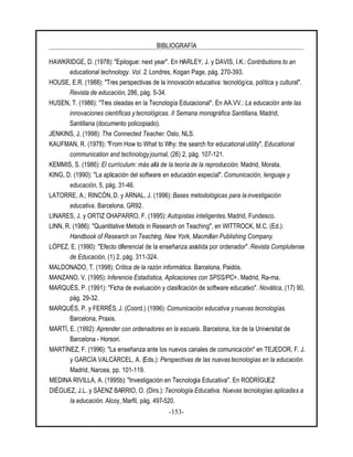 BIBLIOGRAFÍA
-153-
HAWKRIDGE, D. (1978): "Epilogue: next year". En HARLEY, J. y DAVIS, I.K.: Contributions to an
educational technology. Vol. 2. Londres, Kogan Page, pág. 270-393.
HOUSE, E.R. (1988): "Tres perspectivas de la innovación educativa: tecnológica, política y cultural".
Revista de educación, 286, pág. 5-34.
HUSEN, T. (1986): "Tres oleadas en la Tecnología Educacional". En AA.VV.: La educación ante las
innovaciones científicas ytecnológicas. II Semana monográfica Santillana. Madrid,
Santillana (documento policopiado).
JENKINS, J, (1998): The Connected Teacher. Oslo, NLS.
KAUFMAN, R. (1978): "From How to What to Why: the search for educational utility". Educational
communication and technology journal, (26) 2, pág. 107-121.
KEMMIS, S. (1986): El currículum: más allá de la teoría de la reproducción. Madrid, Morata.
KING, D. (1990): "La aplicación del software en educación especial". Comunicación, lenguaje y
educación, 5, pág. 31-46.
LATORRE, A.; RINCÓN, D. y ARNAL, J. (1996): Bases metodológicas para la investigación
educativa. Barcelona, GR92.
LINARES, J. y ORTIZ CHAPARRO, F. (1995): Autopistas inteligentes. Madrid, Fundesco.
LINN, R. (1986): "Quantitative Metods in Research on Teaching", en WITTROCK, M.C. (Ed.):
Handbook of Research on Teaching, New York, Macmillan Publishing Company.
LÓPEZ, E. (1990): "Efecto diferencial de la enseñanza asistida por ordenador". Revista Complutense
de Educación, (1) 2, pág. 311-324.
MALDONADO, T. (1998): Crítica de la razón informática. Barcelona, Paidós.
MANZANO, V. (1995): Inferencia Estadística, Aplicaciones con SPSS/PC+. Madrid, Ra-ma.
MARQUÈS, P. (1991): "Ficha de evaluación y clasificación de software educativo". Novática, (17) 90,
pág. 29-32.
MARQUÈS, P. y FERRÉS, J. (Coord.) (1996): Comunicación educativa y nuevas tecnologías.
Barcelona, Praxis.
MARTÍ, E. (1992): Aprender con ordenadores en la escuela. Barcelona, Ice de la Universitat de
Barcelona - Horsori.
MARTÍNEZ, F. (1996): "La enseñanza ante los nuevos canales de comunicación" en TEJEDOR, F. J.
y GARCÍA VALCÁRCEL, A. (Eds.): Perspectivas de las nuevas tecnologías en la educación.
Madrid, Narcea, pp. 101-119.
MEDINA RIVILLA, A. (1995b): "Investigación en Tecnología Educativa". En RODRÍGUEZ
DIÉGUEZ, J.L. y SÁENZ BARRIO, O. (Dirs.): Tecnología Educativa. Nuevas tecnologías aplicadas a
la educación. Alcoy, Marfil, pág. 497-520.
 