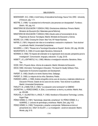 BIBLIOGRAFÍA
-154-
MEIERHENRY, W.C. (1984): A brief history of educational technology. Nueva York, ERIC - University
of Siracure, pág. 1-11.
MESTRE, C. (1996): "La sociedad de la información y las personas con discapacidad". Fundesco.
Boletín, 180, pág. 4-5.
MINISTERIO DE EDUCACIÓN Y CIENCIA (1992): Orientaciones didácticas. Primaria. Madrid,
Ministerio de Educación [Col. Materiales para la Reforma].
MINISTERIO DE EDUCACIÓN Y CIENCIA (1994): Estudio sobre el funcionamiento de los
Programas de Nuevas Tecnologías. Madrid, Ministerio de Educación y Ciencia.
MOORE, G.A. (1996): Crossing the Chasm. New York, NY Harper Business.
NAFRÍA, E. (1991): Integración del vídeo en la enseñanza: evaluación e implicación. Tesis doctoral
no publicada. Madrid, Universidad Complutense.
NAVARRO, J. (1981): "Proceso de la Tecnología Educativa en España". Bordón, 238, pág. 245-264.
NEGROPONTE, N. (1995): El mundo digital. Barcelona, Ediciones B.
NEWMAN, D. (1992): "El impacto del ordenador en la organización de la escuela: perspectiva para la
investigación". Comunicación, lenguaje y educación, 13, pág. 23-35.
NISBETT, J.E. y ENTWISTLE, N.J. (1980): Métodos e investigación educativa. Barcelona, Oikos-
Tau.
OCDE (1991): Proyecto Atena. Informe de evaluación. Madrid, Ministerio de Educación.
OECD (1989): Information Technologies in Education: The Quest for Quality Software. Paris,
Organization for Economic Cooperation and Development.
PAPERT, S. (1982): Desafío a la mente. Buenos Aires, Galápago.
PAPERT, S. (1995): La máquina de los niños. Barcelona, Paidós.
PAREDES LABRA, J. (1998): Análisis etnográfico de los usos de recursos y materiales didácticos en
Educación Primaria. Estudio de los casos de dos centros. Tesis doctoral no publicada.
Madrid, Universidad Complutense.
PARLETT, M. y HAMILTON, D. (1983): "La evaluación como iluminación" en GIMENO
SACRISTAN, J. y PEREZ GOMEZ, A. (Eds.): La enseñanza: su teoría y su práctica. Madrid, Akal,
pp. 450-466.
PERCIVAL, F.; ELLINGTON, H. y RACE, P. (1993): Handbook of Educational Technology. Londres,
Kogan Page.
PÉREZ GÓMEZ, A. (1981): "Aprendizaje, desarrollo y enseñanza". En PÉREZ GÓMEZ, A. y
ALMARAZ, J.: Lecturas de aprendizaje y enseñanza. Madrid, Zero, pág. 9-32.
PÉREZ GÓMEZ, A. (1990): "Comprender y enseñar a comprender. Reflexiones en torno al
pensamiento de J. Elliot". En ELLIOT, J.: La investigación - acción en educación. Madrid,
Morata, pág. 9-19.
 