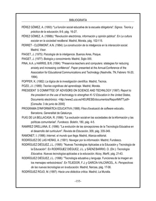 BIBLIOGRAFÍA
-155-
PÉREZ GÓMEZ, A. (1993): "La función social educativa de la escuela obligatoria". Signos. Teoría y
práctica de la educación, 8-9, pág. 16-27.
PÉREZ GÓMEZ, A. (1998b): "Revolución electrónica, información y opinión pública". En La cultura
escolar en la sociedad neoliberal. Madrid, Morata, pág. 102-115.
PERRET - CLERMONT, A.N. (1984): La construcción de la inteligencia en la interacción social.
Madrid, Visor.
PIAGET, J. (1975): Psicología de la inteligencia. Buenos Aires, Psique.
PIAGET, J. (1977): Biología y conocimiento. Madrid, Siglo XXI.
PINA, A.A. y HARRIS, B.R. (1994): "Preservice teachers and computers: strategies for reducing
anxiety and increasing confidence". Paper presented at the AnnualConference of the
Association for Educational Communications and Technology (Nashville, TN, Febrero 16-20,
1994).
POPPER, K. (1982): La lógica de la investigación científica. Madrid, Tecnos.
POZO, J.I. (1989): Teorías cognitivas del aprendizaje. Madrid, Morata.
PRESIDENT S COMMITTEE OF ADVISORS ON SCIENCE AND TECHNLOGY (1997): Report to
the president on the use of technology to strengthen K-12 Education in the United States,
Documento electrónico: <http://www2.uca.es/HEURESIS/documentos/ReportNNTT.pdf>
[Consulta: 3 de junio de 2000]
PROGRAMA D'INFORMÀTICA EDUCATIVA (1988): Fitxa d'avaluació de software educatiu.
Barcelona, Generalitat de Catalunya.
PUIG DE LA BELLACASA, R. (1996): "La exclusión social en las sociedades de la información y las
políticas comunitarias". Fundesco. Boletín, 180, pág. 4-5.
RAMIREZ ORELLANA, E. (1996): "La evolución de las concepciones de la Tecnología Educativa en
el desarrollo del currículum". Revista de Educación, 309, pág. 335-349.
RAMONET, I. (1996): Internet, el mundo que llega. Madrid, Alianza editorial.
RODRÍGUEZ DE LAS HERAS, A. (1991): Navegar por la información. Madrid, Fundesco.
RODRÍGUEZ DIÉGUEZ, J.L. (1995): "Nuevas Tecnologías Aplicadas a la Educación y Tecnología de
la Educación". En RODRÍGUEZ DIÉGUEZ, J.L. y SÁENZBARRIO, O. (Dir.):Tecnología
Educativa. Nuevas tecnologías aplicadas a la educación. Alcoy, Marfil, pág. 21-43.
RODRÍGUEZ DIÉGUEZ, J.L. (1996): "Tecnología educativa y lenguaje. Funciones de la imagen en
los mensajes verboicónicos". En TEJEDOR, F.J. y GARCÍA-VALCÁRCEL, A.: Perspectivas
de las nuevas tecnologías en la educación. Madrid, Narcea, pág. 17-36.
RODRÍGUEZ ROJO, M. (1997): Hacia una didáctica crítica. Madrid, La Muralla.
 