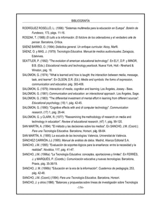 BIBLIOGRAFÍA
-156-
RODRÍGUEZ ROSELLÓ, L.: (1996): "Sistemas multimedia para la educación en Europa". Boletín de
Fundesco, 173, págs. 11-16.
ROSZAK, T. (1988): El culto a la información. El folclore de los ordenadores y el verdadero arte de
pensar. Barcelona, Crítica.
SÁENZ BARRIO, O. (1994): Didáctica general. Un enfoque curricular. Alcoy, Marfil.
SÁENZ, O. y MAS, J. (1979): Tecnología Educativa. Manual de medios audiovisuales. Zaragoza,
Edelvives.
SEATTLER, P. (1992): "The evolution of american educational technology". En ELY, D.P. y MINOR,
B.B. (Eds.): Educational media and technology yearbook. Nueva York, Holt - Rinehard &
Winston, pág. 18.
SALOMON, G. (1974): "What is learned and how is taught: the interaction between media, message,
task, and learner". En OLSON, D.R. (Ed.): Media and symbols: the forms of expression,
communication and education. pág. 383-406.
SALOMON, G. (1979): Interaction of media, cognition and learning. Los Ángeles, Jossey - Bass.
SALOMON, G. (1981): Communication and education: an interactional approach. Los Ángeles, Sage.
SALOMON, G. (1983): "The differential investment of mental effort in learning from different sources".
Educational psychology, (18) 1, pág. 42-45.
SALOMON, G. (1990): "Cognitive effects with and of computer technology". Communication
research, (17) 1, pág. 26-44.
SALOMON, G. y CLARK, R. (1977): "Reexamining the methodology of research on media and
technology in education". Review of educational research, (47) 1, pág. 99-120.
SAN MARTÍN, A. (1994): "El método y las decisiones sobre los medios". En SANCHO, J.M. (Coord.):
Para una Tecnología Educativa. Barcelona, Horsori, pág. 68-84.
SAN MARTÍN, A. (1995): La escuela de las tecnologías. Valencia, Universitat de València.
SÁNCHEZ CARRIÓN J.J. (1995): Manual de análisis de datos. Madrid, Alianza Editorial S.A.
SANCHO, J.M. (1995): "Evaluación de soportes lógicos para la enseñanza: entre la necesidad y la
realidad". Novática, 117, pág. 41-47.
SANCHO, J.M. (1996a): "La Tecnología Educativa: conceptos, aportaciones y límites". En FERRÈS,
J. y MARQUÈS, P. (Coords.): Comunicación educativa y nuevas tecnologías. Barcelona,
Praxis, pág. 35-36/19.
SANCHO, J. M. (1996b): "Educación en la era de la información". Cuadernos de pedagogía, 253,
pág. 42-48.
SANCHO, J.M. (Coord.) (1994): Para una Tecnología Educativa. Barcelona, Horsori.
SANCHO, J. y otros (1998): "Balances y propuestas sobre líneas de investigación sobre Tecnología
 