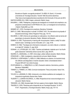 BIBLIOGRAFÍA
-157-
Educativa en España: una agenda provisional". En AREA, M. (Coord.): VI Jornadas
universitarias de Tecnología Educativa. Tenerife 1998, Documento electrónico:
<http://www.ull.es/congresos/tecneduc/JuanaSancho.html> [Consulta: 20 de junio de 2001]
SANTOS GUERRA, M.A. (1984): Imagen y educación. Madrid, Anaya.
SHULMAN, L. (1989): "Paradigmas y programas de investigación en el estudio de la enseñanza: una
perspectiva contemporánea" en WITTROCK, M.C. (Ed.): La Investigación de la Enseñanza,
I. Madrid, Paidós-MEC, pp. 9-92.
SKINNER, B.F. (1975): Tecnología de la enseñanza. Barcelona, Fontanella.
SMITH, D. (1990): "Microcomputers in schools". En ERAUT, M.R.: The international encyclopedia of
Educational technology. Oxford, Pergamon Press, pág. 170-174.
SOLOMON, C. (1987): Entornos de aprendizaje con ordenadores. Una reflexión sobre las teorías del
aprendizaje y la educación. Barcelona, Paidós - Ministerio de Educación.
SOMEKH, B. (1991): "Pupilautonomy in learning with microcomputers: rhetoric o reality? An action
research study". Cambridge Journal of Education, (21) 1, pág. 47-64.
SOMEKH, B. (1992): "Tecnología de la información en educación: una visión crítica de un talismán
en el siglo XX". Infodidac, 21, pág. 65-83.
SOSNIAK, L.A. y STODOLSKY, S.S. (1993): "Teachers and textbooks: materials use in four fourth-
grade classrooms". Elementary School Journal, (93) 3, pág. 249-275.
SQUIRES, D. y McDOUGALL, A. (1997): Cómo elegir y utilizar software educativo. Madrid, Morata.
STENHOUSE, L. (1984): Investigación y desarrollo del currículum. Madrid, Morata.
STRATEN, G.; KORTHAGEN, F. y VEEN, W. (1996): Reflection at a distance. An inventorial study
into reflection and teleguidance in teacher education. Utrech, Universidad de Utrech -
Proyecto REFLECT de la Unión Europea.
STUFFLEBEAM, D.L. y SHINKFIELD, A.J.(1987): Evaluación sistémica. Guía teórica y práctica.
Barcelona, Paidós/MEC.
TANNER, D. y TANNER, L.N. (1980): Curriculum development. Theory and practice. Nueva York,
Macmillan.
TAYLOR, S.J. y BOGDAN, R. (1986): Introducción a los métodos cualitativos de investigación. La
búsqueda de significados. Buenos Aires, Paidós.
TEJEDOR, F.J. y GARCÍA-VALCÁRCEL, A. (1996): Perspectivas de las nuevas tecnologías en la
educación. Madrid, Narcea.
TERCEIRO, J.B. (1996): Sociedad digital. Del homo sapiens al homo digitalis. Madrid, Alianza.
TRAVERS, R. (1978): "Directrices para el desarrollo de una Tecnología Educativa". En WITT,
P.W.F.: Programación y Tecnología Educativa. Madrid, Anaya, pág. 107-114.
 