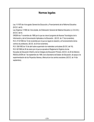 -159-
Normas legales
Ley 11/1970 de 4 de agosto General de Educación y Financiamiento de la Reforma Educativa
(B.O.E. del 6).
Ley Orgánica 1/1990 de 3 de octubre, de Ordenación General del Sistema Educativo (L.O.G.S.E.)
(B.O.E. del 4).
ORDEN de 7 noviembre de 1989 por la que se crea el programa de Nuevas Tecnologías de la
Información y de la Comunicación Aplicadas a la Educación. (B.O.E. de 17 de noviembre).
R.D. 2112/1984 de 14 de noviembre por el que se regula la creación y el funcionamiento de los
centros de profesores. (B.O.E. de 24 de noviembre).
R.D. 338/1992 de 15 de abril sobre supervisión de materiales curriculares (B.O.E. del 16).
R.D. 82/1996 de 26 de enero por el que se aprueba el Reglamento Orgánico de las
Escuelas de Educación Infantil y de los Colegios de Educación Primaria. (B.O.E. de 20 de febrero).
RESOLUCIÓN de 7 de septiembre de 1989, de la Secretaría de Estado de Educación, de apoyo a la
experimentación de los Proyectos Atenea y Mercurio en los centros escolares. (B.O.E. de 14 de
septiembre).
 