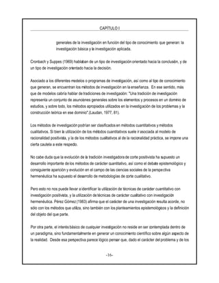 CAPÍTULO I
-16-
generales de la investigación en función del tipo de conocimiento que generan: la
investigación básica y la investigación aplicada.
Cronbach y Suppes (1969) hablaban de un tipo de investigación orientado hacia la conclusión, y de
un tipo de investigación orientado hacia la decisión.
Asociado a los diferentes modelos o programas de investigación, así como al tipo de conocimiento
que generan, se encuentran los métodos de investigación en la enseñanza. En ese sentido, más
que de modelos cabría hablar de tradiciones de investigación: "Una tradición de investigación
representa un conjunto de asunciones generales sobre los elementos y procesos en un dominio de
estudios, y sobre todo, los métodos apropiados utilizados en la investigación de los problemas y la
construcción teórica en ese dominio".(Laudan, 1977, 81).
Los métodos de investigación podrían ser clasificados en métodos cuantitativos y métodos
cualitativos. Si bien la utilización de los métodos cuantitativos suele irasociada al modelo de
racionalidad positivista, y la de los métodos cualitativos al de la racionalidad práctica, se impone una
cierta cautela a este respecto.
No cabe duda que la evolución de la tradición investigadora de corte positivista ha supuesto un
desarrollo importante de los métodos de carácter cuantitativo, así como el debate epistemológico y
consiguiente aparición y evolución en el campo de las ciencias sociales de la perspectiva
hermenéutica ha supuesto el desarrollo de metodologías de corte cualitativo.
Pero esto no nos puede llevar a identificar la utilización de técnicas de carácter cuantitativo con
investigación positivista, y la utilización de técnicas de carácter cualitativo con investigación
hermenéutica. Pérez Gómez (1983) afirma que el carácter de una investigación resulta acorde, no
sólo con los métodos que utiliza, sino también con los planteamientos epistemológicos y la definición
del objeto del que parte.
Por otra parte, el interés básico de cualquier investigación no reside en ser contemplada dentro de
un paradigma, sino fundamentalmente en generar un conocimiento científico sobre algún aspecto de
la realidad. Desde esa perspectiva parece lógico pensar que, dado el carácter del problema y de los
 