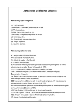 -160-
Abreviaturas y siglas más utilizadas
Abreviaturas y siglas bibliográficas.
Ed.: Editor de un libro.
Coord./Coords.: Coordinador/Coordinadores de un libro.
VV.AA.: Varios autores.
Dir./Dirs.: Director/Directores de un libro.
Comp./Comps.: Compilador/Compiladores de un libro.
ed.: Edición de un libro.
Col.: Colección a la que pertenece un libro.
pág.: Página (o páginas).
ss.: siguientes (páginas).
Abreviaturas y siglas en el texto.
ACI: Adaptaciones Curriculares Individuales.
APA: Asociación de Padres de Alumnos.
Art.: Artículo (de una Ley o Real Decreto).
BOE: Boletín Oficial del Estado.
BUP: Bachillerato Unificado y Polivalente (período de escolarización postobligatoria, del sistema
educativo vigente con la Ley General de Educación de 1970).
CEP / CPR: Centros de Profesores / Centros de Profesores y Recursos.
CIDE: Centro de Investigación y Documentación Educativa / Centro de Investigación,
Documentación y Evaluación.
CM: Área de Conocimiento del medio natural, socialy cultural (seguido de una numeración que
indica el bloque temático yel tipo de contenido).
EGB: Enseñanza General Básica (período de escolarización obligatoria, 6-14 años, del sistema
educativo vigente con la Ley General de Educación de 1970).
FP: Formación Profesional (período de escolarización postobligatoria, del sistema educativo vigente
con la Ley General de Educación de 1970).
LODE: Ley Orgánica 9/1985 de 3 de julio, de Derecho a la Educación.
LOGSE: Ley Orgánica 1/1990 de 3 de octubre, de Ordenación General del Sistema Educativo.
MEC: Ministerio de Educación y Ciencia / Ministerio de Educación y Cultura.
NTI: Nuevas Tecnologías de la Información
 