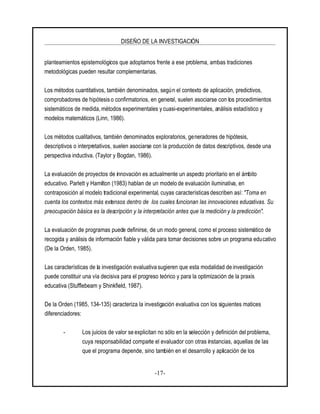 DISEÑO DE LA INVESTIGACIÓN
-17-
planteamientos epistemológicos que adoptamos frente a ese problema, ambas tradiciones
metodológicas pueden resultar complementarias.
Los métodos cuantitativos, también denominados, según el contexto de aplicación, predictivos,
comprobadores de hipótesis o confirmatorios, en general, suelen asociarse con los procedimientos
sistemáticos de medida, métodos experimentales y cuasi-experimentales, análisis estadístico y
modelos matemáticos (Linn, 1986).
Los métodos cualitativos, también denominados exploratorios, generadores de hipótesis,
descriptivos o interpretativos, suelen asociarse con la producción de datos descriptivos, desde una
perspectiva inductiva. (Taylor y Bogdan, 1986).
La evaluación de proyectos de innovación es actualmente un aspecto prioritario en el ámbito
educativo. Parlett y Hamilton (1983) hablan de un modelo de evaluación iluminativa, en
contraposición al modelo tradicional experimental, cuyas características describen así: "Toma en
cuenta los contextos más extensos dentro de los cuales funcionan las innovaciones educativas. Su
preocupación básica es la descripción y la interpretación antes que la medición y la predicción".
La evaluación de programas puede definirse, de un modo general, como el proceso sistemático de
recogida y análisis de información fiable y válida para tomar decisiones sobre un programa educativo
(De la Orden, 1985).
Las características de la investigación evaluativa sugieren que esta modalidad de investigación
puede constituir una vía decisiva para el progreso teórico y para la optimización de la praxis
educativa (Stufflebeam y Shinkfield, 1987).
De la Orden (1985, 134-135) caracteriza la investigación evaluativa con los siguientes matices
diferenciadores:
- Los juicios de valor se explicitan no sólo en la selección y definición del problema,
cuya responsabilidad comparte el evaluador con otras instancias, aquellas de las
que el programa depende, sino también en el desarrollo y aplicación de los
 