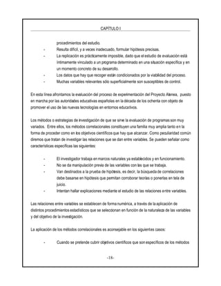 CAPÍTULO I
-18-
procedimientos del estudio.
- Resulta difícil, y a veces inadecuado, formular hipótesis precisas.
- La replicación es prácticamente imposible, dado que el estudio de evaluación está
íntimamente vinculado a un programa determinado en una situación específica y en
un momento concreto de su desarrollo.
- Los datos que hay que recoger están condicionados por la viabilidad del proceso.
- Muchas variables relevantes sólo superficialmente son susceptibles de control.
En esta línea afrontamos la evaluación del proceso de experimentación del Proyecto Atenea, puesto
en marcha por las autoridades educativas españolas en la década de los ochenta con objeto de
promover el uso de las nuevas tecnologías en entornos educativos.
Los métodos o estrategias de investigación de que se sirve la evaluación de programas son muy
variados. Entre ellos, los métodos correlacionales constituyen una familia muy amplia tanto en la
forma de proceder como en los objetivos científicos que hay que alcanzar. Como peculiaridad común
diremos que tratan de investigar las relaciones que se dan entre variables. Se pueden señalar como
características específicas las siguientes:
- El investigador trabaja en marcos naturales ya establecidos y en funcionamiento.
- No se da manipulación previa de las variables con las que se trabaja.
- Van destinados a la prueba de hipótesis, es decir, la búsquedade correlaciones
debe basarse en hipótesis que permitan corroborar teorías o ponerlas en tela de
juicio.
- Intentan hallar explicaciones mediante el estudio de las relaciones entre variables.
Las relaciones entre variables se establecen de forma numérica, a través de laaplicación de
distintos procedimientos estadísticos que se seleccionan en función de la naturaleza de las variables
y del objetivo de la investigación.
La aplicación de los métodos correlacionales es aconsejable en los siguientes casos:
- Cuando se pretende cubrir objetivos científicos que son específicos de los métodos
 