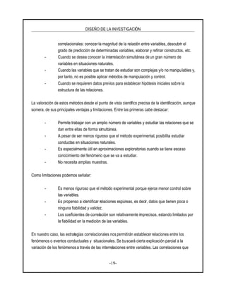 DISEÑO DE LA INVESTIGACIÓN
-19-
correlacionales: conocer la magnitud de la relación entre variables, descubrir el
grado de predicción de determinadas variables, elaborar y refinar constructos, etc.
- Cuando se desea conocer la interrelación simultánea de un gran número de
variables en situaciones naturales.
- Cuando las variables que se tratan de estudiar son complejas y/o no manipulables y,
por tanto, no es posible aplicar métodos de manipulación y control.
- Cuando se requieren datos previos para establecer hipótesis iniciales sobre la
estructura de las relaciones.
La valoración de estos métodosdesde el punto de vista científico precisa de la identificación, aunque
somera, de sus principales ventajas y limitaciones. Entre las primeras cabe destacar:
- Permite trabajar con un amplio número de variables y estudiar las relaciones que se
dan entre ellas de forma simultánea.
- A pesar de ser menos riguroso que el método experimental, posibilita estudiar
conductas en situaciones naturales.
- Es especialmente útil en aproximaciones exploratorias cuando se tiene escaso
conocimiento del fenómeno que se va a estudiar.
- No necesita amplias muestras.
Como limitaciones podemos señalar:
- Es menos riguroso que el método experimental porque ejerce menor control sobre
las variables.
- Es propenso a identificar relaciones espúreas, es decir, datos que tienen poca o
ninguna fiabilidad y validez.
- Los coeficientes de correlación son relativamente imprecisos, estando limitados por
la fiabilidad en la medición de las variables.
En nuestro caso, las estrategias correlacionales nos permitirán establecer relaciones entre los
fenómenos o eventos conductuales y situacionales. Se buscará cierta explicación parcial a la
variación de los fenómenos a través de las interrelaciones entre variables. Las correlaciones que
 