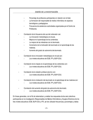 DISEÑO DE LA INVESTIGACIÓN
-21-
- Porcentaje de profesores participantes en relación con el total.
- La formación del responsable de medios informático en aspectos
tecnológicos y pedagógicos.
- Frecuencia de asistencia a actividades organizadas por el Centro de
Profesores.
- Correlación de la frecuencia del uso del ordenador con:
- La innovación metodológica en el aula.
- Mejora en el aprendizaje de los contenidos.
- La mejora de las relaciones con el alumnado.
- Incremento de la motivación del alumnado en el aprendizaje de las
materias.
- Aumento del grado de autonomía del alumnado.
- Correlación de la innovación metodológica en el aula con:
- Los niveles educativos de EGB, FP y BUP-COU.
- Correlación de la mejora en el aprendizaje de los contenidos con:
- Los niveles educativos de EGB, FP y BUP-COU.
- Correlación de la relación profesor-alumno con:
- Los niveles educativos de EGB, FP y BUP-COU.
- Correlación de la motivación del alumnado en el aprendizaje de las materias con:
- Los niveles educativos de EGB, FP y BUP-COU.
- Correlación del aumento delgrado de autonomía del alumnado:
- Los niveles educativos de EGB, FP y BUP-COU.
En líneas generales, con el fin de sistematizar y analizar las respuestas de los seis colectivos
participantes en la investigación (Responsables de Medios Informáticos y Equipos Directivos de los
tres niveles educativos: EGB, BUP-COU y FP), se han utilizado frecuencias y porcentajes y tablas
 