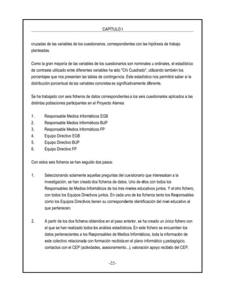 CAPÍTULO I
-22-
cruzadas de las variables de los cuestionarios, correspondientes con las hipótesis de trabajo
planteadas.
Como la gran mayoría de las variables de los cuestionarios son nominales u ordinales, el estadístico
de contraste utilizado entre diferentes variables ha sido "Chi Cuadrado", utilizando también los
porcentajes que nos presentan las tablas de contingencia. Este estadístico nos permitirá saber si la
distribución porcentual de las variables concretases significativamente diferente.
Se ha trabajado con seis ficheros de datos correspondientesa los seis cuestionarios aplicados a las
distintas poblaciones participantes en el Proyecto Atenea:
1. Responsable Medios Informáticos EGB
2. Responsable Medios Informáticos BUP
3. Responsable Medios Informáticos FP
4. Equipo Directivo EGB
5. Equipo Directivo BUP
6. Equipo Directivo FP
Con estos seis ficheros se han seguido dos pasos:
1. Seleccionando solamente aquellas preguntas del cuestionario que interesaban a la
investigación, se han creado dos ficheros de datos. Uno de ellos con todos los
Responsables de Medios Informáticos de los tres niveles educativos juntos. Y el otro fichero,
con todos los Equipos Directivos juntos. En cada uno de los ficheros tanto los Responsables
como los Equipos Directivos tienen su correspondiente identificación del nivel educativo al
que pertenecen.
2. A partir de los dos ficheros obtenidos en el paso anterior, se ha creado un único fichero con
el que se han realizado todos los análisis estadísticos. En este fichero se encuentran los
datos pertenecientes a los Responsables de Medios Informáticos, toda la información de
este colectivo relacionada con formación recibida en el plano informático y pedagógico,
contactos con el CEP (actividades, asesoramiento...), valoración apoyo recibido del CEP,
 