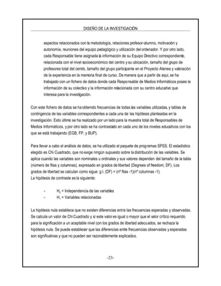 DISEÑO DE LA INVESTIGACIÓN
-23-
aspectos relacionados con la metodología, relaciones profesor-alumno, motivación y
autonomía, reuniones del equipo pedagógico y utilización del ordenador. Y por otro lado,
cada Responsable tiene asignada la información de su Equipo Directivo correspondiente,
relacionada con el nivel socioeconómico del centro y su ubicación, tamaño del grupo de
profesores total del centro, tamaño del grupo participante en el Proyecto Atenea y valoración
de la experiencia en la memoria final de curso. De manera que a partir de aqui, se ha
trabajado con un fichero de datos donde cada Responsable de Medios Informáticos posee la
información de su colectivo y la información relacionada con su centro educativo que
interesa para la investigación.
Con este fichero de datos se ha obtenido frecuencias de todas las variables utilizadas, y tablas de
contingencia de las variables correspondientes a cada una de las hipótesis planteadas en la
investigación. Esto último se ha realizado por un lado para la muestra total de Responsables de
Medios Informáticos, y por otro lado se ha contrastado en cada uno de los niveles educativos con los
que se está trabajando (EGB, FP, y BUP).
Para llevar a cabo el análisis de datos, se ha utilizado el paquete de programas SPSS. El estadístico
elegido es Chi Cuadrado, que no exige ningún supuesto sobre la distribución de las variables. Se
aplica cuando las variables son nominales u ordinales y sus valores dependen del tamaño de la tabla
(número de filas y columnas), expresado en grados de libertad (Degrees of freedom, DF). Los
grados de libertad se calculan como sigue: g.l. (DF) = (nº filas -1)(nº columnas -1).
La hipótesis de contraste es la siguiente:
- H0 = Independencia de las variables
- H1 = Variables relacionadas
La hipótesis nula establece que no existen diferencias entre las frecuencias esperadas y observadas.
Se calcula un valor de Chi Cuadrado y si este valor es igual o mayor que el valor crítico requerido
para la significación a un aceptable nivel con los grados de libertad adecuados, se rechaza la
hipótesis nula. Se puede establecer que las diferencias entre frecuencias observadas y esperadas
son significativas y que no pueden ser razonablemente explicadas.
 