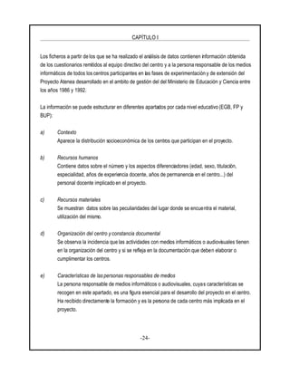 CAPÍTULO I
-24-
Los ficheros a partir de los que se ha realizado el análisis de datos contienen información obtenida
de los cuestionarios remitidos al equipo directivo del centro y a la persona responsable de los medios
informáticos de todos los centros participantes en las fases de experimentación y de extensión del
Proyecto Atenea desarrollado en el ambito de gestión del del Ministerio de Educación y Ciencia entre
los años 1986 y 1992.
La información se puede estructurar en diferentes apartados por cada nivel educativo (EGB, FP y
BUP):
a) Contexto
Aparece la distribución socioeconómica de los centros que participan en el proyecto.
b) Recursos humanos
Contiene datos sobre el número y los aspectos diferenciadores (edad, sexo, titulación,
especialidad, años de experiencia docente, años de permanencia en el centro...) del
personal docente implicado en el proyecto.
c) Recursos materiales
Se muestran datos sobre las peculiaridades del lugar donde se encuentra el material,
utilización del mismo.
d) Organización del centro y constancia documental
Se observa la incidencia que las actividades con medios informáticos o audiovisuales tienen
en la organización del centro y si se refleja en la documentación que deben elaborar o
cumplimentar los centros.
e) Características de las personas responsables de medios
La persona responsable de medios informáticos o audiovisuales, cuyas características se
recogen en este apartado, es una figura esencial para el desarrollo del proyecto en el centro.
Ha recibido directamente la formación y es la persona de cada centro más implicada en el
proyecto.
 