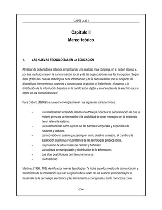 CAPÍTULO I
-26-
Capítulo II
Marco teórico
1. LAS NUEVAS TECNOLOGÍAS EN LA EDUCACIÓN
Al hablar de ordenadores estamos simplificando una realidad más compleja, en el orden técnico y,
por sus implicaciones en la transformación social y de las organizaciones que los incorporan. Según
Adell (1998) las nuevas tecnologías de la información y de la comunicación son "el conjunto de
dispositivos, herramientas, soportes y canales para la gestión, el tratamiento, el acceso y la
distribución de la información basadas en la codificación digital y en el empleo de la electrónica y la
óptica en las comunicaciones".
Para Cabero (1996) las nuevas tecnologías tienen las siguientes características:
- La inmaterialidad entendida desde una doble perspectiva: la consideración de que la
materia prima es la información y la posibilidad de crear mensajes sin la existencia
de un referente externo.
- La instantaneidad como ruptura de las barreras temporales y espaciales de
naciones y culturas.
- La innovación en cuanto que persiguen como objetivo la mejora, el cambio y la
superación cualitativa y cuantitativa de las tecnologías predecesoras.
- La posesión de altos niveles de calidad y fiabilidad.
- La facilidad de manipulación y distribución de la información.
- Las altas posibilidades de interconexionarse.
- La diversidad.
Martínez (1996, 102) identifica por nuevas tecnologías "a todos aquellos medios de comunicación y
tratamiento de la información que van surgiendo de la unión de los avances propiciados por el
desarrollo de la tecnología electrónica y las herramientas conceptuales, tanto conocidas como
 
