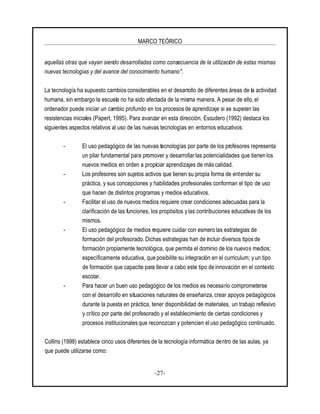 MARCO TEÓRICO
-27-
aquellas otras que vayan siendo desarrolladas como consecuencia de la utilización de estas mismas
nuevas tecnologías y del avance del conocimiento humano".
La tecnología ha supuesto cambios considerables en el desarrollo de diferentes áreas de la actividad
humana, sin embargo la escuela no ha sido afectada de la misma manera. A pesar de ello, el
ordenador puede iniciar un cambio profundo en los procesosde aprendizaje si se superan las
resistencias iniciales (Papert, 1995). Para avanzar en esta dirección, Escudero (1992) destaca los
siguientes aspectos relativos al uso de las nuevas tecnologías en entornos educativos:
- El uso pedagógico de las nuevas tecnologías por parte de los profesores representa
un pilar fundamental para promover y desarrollar las potencialidades que tienen los
nuevos medios en orden a propiciar aprendizajes de más calidad.
- Los profesores son sujetos activos que tienen su propia forma de entender su
práctica, y sus concepciones y habilidades profesionales conforman el tipo de uso
que hacen de distintos programas y medios educativos.
- Facilitar el uso de nuevos medios requiere crear condiciones adecuadas para la
clarificación de las funciones, los propósitos y las contribuciones educativas de los
mismos.
- El uso pedagógico de medios requiere cuidar con esmero las estrategias de
formación del profesorado. Dichas estrategias han de incluir diversos tiposde
formación propiamente tecnológica, que permita el dominio de los nuevos medios;
específicamente educativa, que posibilite su integración en el curriculum; y un tipo
de formación que capacite para llevar a cabo este tipo de innovación en el contexto
escolar.
- Para hacer un buen uso pedagógico de los medios es necesario comprometerse
con el desarrollo en situaciones naturales de enseñanza, crear apoyos pedagógicos
durante la puesta en práctica, tener disponibilidad de materiales, un trabajo reflexivo
y crítico por parte del profesorado y el establecimiento de ciertas condiciones y
procesos institucionales que reconozcan y potencien el uso pedagógico continuado.
Collins (1998) establece cinco usos diferentes de la tecnología informática dentro de las aulas, ya
que puede utilizarse como:
 