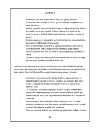 CAPÍTULO II
-28-
- Herramientas para llevar a cabo diversas tareas; por ejemplo, utilizando
procesadores de textos, hojas de cálculo, gráficos, lenguajes de programación y
correo electrónico.
- Sistemas integrados de aprendizaje. Esto incluye un conjunto de ejercicios relativos
al curriculum, que el alumno trabaja de forma individual, y un registro de sus
progresos, que sirve de fuente de información tanto para elprofesor como para el
alumno.
- Simuladores y juegos en los cuales los alumnos toman parte en actividades lúdicas,
diseñadas con el objetivo de motivar y educar.
- Redes de comunicación donde alumnos y profesores interactúan, dentro de una
comunidad extensa, a través de aplicaciones informáticas, como el correo
electrónico, la World Wide Web, las bases de datos compartidas y los tablones de
noticias.
- Entornos de aprendizaje interactivos que sirven de orientación al alumno, al tiempo
que participa en distintas actividades de aprendizaje.
La introducción de las nuevas tecnologías en el sistema educativo ha sido el objeto de múltiples
planes que en diferentes países, comunidades y otros ámbitos se pusieron en marcha en la década
de los ochenta. Sancho (1996a) identifica una serie de aspectos comunes a todos ellos:
- Se presentan como una innovación. A pesar de ello, en algunas ocasiones su
utilización puede representar en términos educativos una involución. Esto ocurre
cuando su utilización se centra en la realización de tareas de baja demanda
cognitiva y social.
- Los encargados y promotores del proyecto muestran una gran confianza en la
capacidad de esta tecnología para revolucionar las más profundas inercias de la
enseñanza escolar y solucionar los problemas más ancestrales de la actuación del
profesorado.
- Muestran una gran desconsideración hacia el conocimiento de la innovación
educativa, acumulado a lo largo de la historia, que ha ido aportando luz al complejo
problema de la mejora de la calidad de la enseñanza.
- Existe una importante distancia entre los discursos relativos a los múltiples cambios
 