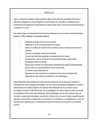 CAPÍTULO II
-30-
valorar y seleccionar software. Esta preparación debe formar parte del aprendizaje básico de la
utilización pedagógica de las tecnologías de la información que necesitan los profesores para
complementar la preparación introductoria que suelen recibir sobre el uso de los microordenadores y
su empleo en el aula."
Con vistas a lograr una adecuada formación de los profesores en el uso de las nuevas tecnologías,
Blázquez (1994) establece los siguientes objetivos:
- Despertar el sentido crítico hacia los medios.
- Relativizar el no tan inmenso poder de los medios.
- Abarcar el análisis de contenido de los medios como su empleo como expresión
creadora.
- Conocer los sustratos ocultos de los medios.
- Conocer las directrices españolas o europeas sobre los medios.
- Conocimiento y uso en el aula de los denominados medios audiovisuales.
- Investigación sobre los medios.
- Pautas para convertir en conocimientos sistemáticos los saberes desorganizados
que los niños y los jóvenes obtienen de los mass-media.
- Un mínimo conocimiento técnico.
- Repensar las repercusiones en la enseñanza de los nuevos canales tanto
organizativas como sobre los contenidos y las metodologías.
Estas reflexiones sobre introducción institucional de ordenadores en la educación muestran la
importancia de que los aspectos tecnológicos han de unirse a los aspectos pedagógicos, e insisten
sobremanera en el diseño de planes de formación del profesorado en el uso de las nuevas
tecnologías. Escudero (1992) afirma que "el uso pedagógico de medios requiere cuidar con esmero
las estrategias de formación del profesorado. Dichas estrategias han de incluirdiversos tipos de
formación: propiamente tecnológica, que permita el dominio de los nuevos medios, específicamente
educativa, que permita su integración en el curriculum y la enseñanza, y, probablemente, un tipo de
formación que capacite para el "procesamiento social" de este tipo de innovación en el contexto
escolar".
 