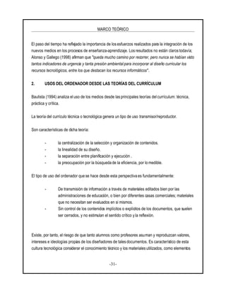 MARCO TEÓRICO
-31-
El paso del tiempo ha reflejado la importancia de losesfuerzos realizados para la integración de los
nuevos medios en los procesos de enseñanza-aprendizaje. Los resultados no están claros todavía;
Alonso y Gallego (1998) afirman que "queda mucho camino por recorrer, pero nunca se habían visto
tantos indicadores de urgencia y tanta presión ambiental para incorporar al diseño curricular los
recursos tecnológicos, entre los que destacan los recursos informáticos".
2. USOS DEL ORDENADOR DESDE LAS TEORÍAS DEL CURRÍCULUM
Bautista (1994) analiza el uso de los medios desde las principales teorías del currículum: técnica,
práctica y crítica.
La teoría del currículo técnica o tecnológica genera un tipo de uso transmisor/reproductor.
Son características de dicha teoría:
- la centralización de la selección y organización de contenidos.
- la linealidad de su diseño.
- la separación entre planificación y ejecución .
- la preocupación por la búsqueda de la eficiencia, por lo medible.
El tipo de uso del ordenador que se hace desde esta perspectiva es fundamentalmente:
- De transmisión de información a través de materiales editados bien por las
administraciones de educación, o bien por diferentes casas comerciales; materiales
que no necesitan ser evaluados en si mismos.
- Sin control de los contenidos implícitos o explícitos de los documentos, que suelen
ser cerrados, y no estimulan el sentido crítico y la reflexión.
Existe, por tanto, el riesgo de que tanto alumnos como profesores asuman y reproduzcan valores,
intereses e ideologías propias de los diseñadores de tales documentos. Es característico de esta
cultura tecnológica considerar el conocimiento técnico y los materiales utilizados, como elementos
 