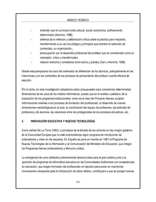 MARCO TEÓRICO
-33-
- entender que el currículum está cultural, social, económica, políticamente
determinado (Kemmis, 1988)
- defensa de la reflexión y deliberación crítica sobre la práctica para mejorarla,
transformando a su vez los códigos y principios que orientan la selección de
contenidos, su organización...
- preocupación por el desarrollo profesional del profesor que es considerado como un
orientador, crítico y transformador.
- relación estrecha y simultánea entre teoría y práctica (Carr y Kemmis, 1988)
Desde esta perspectiva los usos del ordenador se diferencian de los técnicos, principalmente en las
intenciones y en los contenidos de los procesos de pensamiento del profesor cuando efectúa tal
elección.
Por lo tanto, en esta investigación adoptamos estos presupuestos para caracterizar determinadas
dimensiones de los usos de los medios informáticos, puesto que en el análisis cualitativo de la
evaluación de los programasinstitucionales, como esel caso del Proyecto Atenea, surgirán
informaciones relativas a los procesos de formación del profesorado, el desarrollo de nuevas
dimensiones metodológicas en el aula, la coordinación del equipo de profesores, las actitudes de
profesores y de alumnos, las relaciones entre los protagonistas de los procesos educativos, etc.
3. INNOVACIÓN EDUCATIVA Y NUEVAS TECNOLOGÍAS
Como señala De La Torre (1993), a principios de la década de los ochenta no hay ningún gobierno
de la Comunidad Europea que no esté emprendiendo algún programa de introducción de
ordenadores y vídeo en las escuelas. En España se pone en marcha en 1987 el Programa de
Nuevas Tecnologías de la Información y la Comunicación del Ministerio de Educación, que integra
los Programas Atenea (ordenadores) y Mercurio (vídeo).
La emergencia de unos artefactos prácticamente desconocidos para el gran público junto a la
aparición de programas de informática educativa en las Comunidades Autónomas con competencias
en educación, que exigen formación del profesorado en ejercicio para poner en marcha las
innovaciones necesarias para la introducción de estos medios, contribuyen a que se pongan nuevas
 