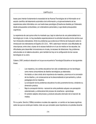 CAPÍTULO II
-34-
bases para intentar fundamentar la necesidad de las Nuevas Tecnologías de la Información en el
estudio científico del tratamiento automático de la información y el aprovechamiento de las
experiencias sobre informática con una fuerte base psicológica (Enseñanza Asistida por Ordenador,
desde presupuestos conductistas y en ordenadores personales y Logo desde presupuestos
cognitivos).
La experiencia de casi quince años ha mostrado que, bajo la cobertura de una potencialidad de la
tecnología por sí sola, no hay resultados espectaculares en la actividad educativa de los centros que
han introducido ordenadores. Entre los problemas que evidencia el Informe de Evaluación sobre la
introducción de ordenadores en España (O.C.D.E., 1991) cabe hacer mención a las dificultades de
otras épocas; entre otras, elpeso de la escasa tradición en el uso de medios en las escuelas, las
dificultades para desarrollar innovaciones en el aula y la escasez de dotaciones. Hay problemas
estructurales en el sistema educativo, pero también los hay en la configuración de las nuevas
tecnologías en su seno.
Cabero (1991) analiza la situación en la que se encuentra la Tecnología Educativa en las siguientes
líneas:
- Los maestros y los centros educativos han sido considerados por los tecnólogos
como meros consumidores de diseños tecnológicos ya elaborados.
- Ha habido un claro olvido de la importancia de maestros y alumnos en la concreción
de los diseños, y en consecuencia se ha desconsiderado el pensamiento y cultura
pedagógica de los maestros.
- La concepción de los problemas educativos ha sido puramente técnica, olvidando su
dimensión práctica.
- Bajo la concepción técnico -racional de corte positivista subyace una percepción
estandarizada y unidireccional del proceso de enseñanza - aprendizaje.
- El carácter aséptico del proceso y producto educativo derivado de la inserción de
medios.
Por su parte, Sancho (1996a) considera cruciales dos aspectos: un cambio en las bases cognitivas
sobre las que se construyen medios, toda vez que conceden poca importancia a la práctica docente
 