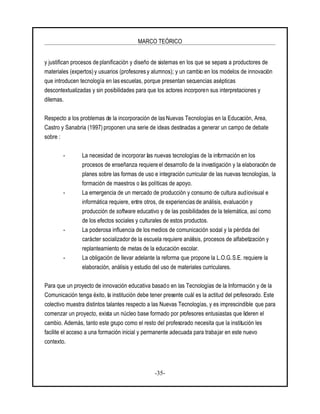 MARCO TEÓRICO
-35-
y justifican procesos de planificación y diseño de sistemas en los que se separa a productores de
materiales (expertos) y usuarios (profesores y alumnos); y un cambio en los modelos de innovación
que introducen tecnología en las escuelas, porque presentan secuencias asépticas
descontextualizadas y sin posibilidades para que los actores incorporen sus interpretaciones y
dilemas.
Respecto a los problemas de la incorporación de las Nuevas Tecnologías en la Educación, Area,
Castro y Sanabria (1997) proponen una serie de ideas destinadas a generar un campo de debate
sobre :
- La necesidad de incorporar las nuevas tecnologías de la información en los
procesos de enseñanza requiere el desarrollo de la investigación y la elaboración de
planes sobre las formas de uso e integración curricular de las nuevas tecnologías, la
formación de maestros o las políticas de apoyo.
- La emergencia de un mercado de producción y consumo de cultura audiovisual e
informática requiere, entre otros, de experiencias de análisis, evaluación y
producción de software educativo y de las posibilidades de la telemática, así como
de los efectos sociales y culturales de estos productos.
- La poderosa influencia de los medios de comunicación social y la pérdida del
carácter socializador de la escuela requiere análisis, procesos de alfabetización y
replanteamiento de metas de la educación escolar.
- La obligación de llevar adelante la reforma que propone la L.O.G.S.E. requiere la
elaboración, análisis y estudio del uso de materiales curriculares.
Para que un proyecto de innovación educativa basado en las Tecnologías de la Información y de la
Comunicación tenga éxito, la institución debe tener presente cuál es la actitud del profesorado. Este
colectivo muestra distintos talantes respecto a las Nuevas Tecnologías, y es imprescindible que para
comenzar un proyecto, exista un núcleo base formado por profesores entusiastas que lideren el
cambio. Además, tanto este grupo como el resto del profesorado necesita que la institución les
facilite el acceso a una formación inicial y permanente adecuada para trabajar en este nuevo
contexto.
 