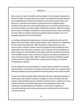 CAPÍTULO II
-36-
Sería un grave error asumir que todos los profesoressienten el mismo entusiasmo y pasión por las
Nuevas Tecnologías. Es imprescindible conocer cuáles son las actitudes del resto del profesorado y
qué necesidades tienen. El conjunto de los profesores se puede dividir a grandes rasgos en dos
grupos: por un lado están los innovadores a los que pronto se suma un pequeño grupo de
entusiastas; frente a ellos está el resto del profesorado que se va incorporando en distintas fases a
las nuevas tecnologías y que muestra actitudes variadas hacia ellas (Moore, 1996). El primer grupo
aplica las Nuevas Tecnologías a la educación con escasosapoyos externos y utiliza en profundidad
los nuevos medios. Sin embargo el segundo grupo presenta reticencias variables y hace un uso
pedagógico superficial de las nuevas herramientas.
Los profesores pertenecientes al segundo grupo no se sienten preparados para utilizar las NTI y
deberán recibir una formación adecuada. Muchos de ellos no están convencidos de la utilidad de las
NTI para su labor docente (Dillemans, 1998). Hay profesores, especialmente entre los más
veteranos, que son reticentes a cambiar la manera en que ejercen la docencia desde hace años y
especialmente si esto implica tener que aprender a usar un ordenador. Este tipo de profesores se
sienten inseguros en un aula informática y temen perder el control de la situación al no ser ellos el
centro del modelo educativo y ante un alumnado que sospechan que maneja los ordenadores con
mucha más soltura que ellos (Jenkins, 1998). En cualquiera de los casos, se debe tener presente
que todo ello implica un esfuerzo de formación y de tiempo para los docentes que no debe ser
infravalorado por la institución.
Una vez implantadas las nuevas tecnologías son muchas las cosas que cambian en la manera de
hacer del profesor y de la institución, sin embargo conviene tener presente que en cualquier sistema
educativo de calidad la pieza clave que determina el éxito del programa continúa siendo el profesor.
En este nuevo contexto, el profesor dedica menos tiempo a las clases magistrales tradicionales. La
relación pasa de estar centrada en el profesor a focalizarse en el alumno. El profesor-tutor debe
aprender a desempeñar labores de guía y orientador, enseñando al alumno a aprender por si mismo
mediante la utilización de los distintos medios que las nuevas tecnologías le brindan. Esta
enseñanza es más individualizada que la tradicional, yal mismo tiempo, se produce una
comunicación significativa entre los propios alumnos gracias a las herramientas de comunicación
síncronas y asíncronas.
 