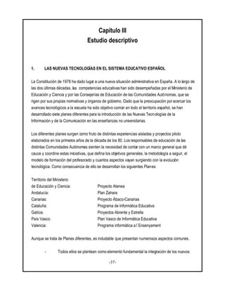 -37-
Capítulo III
Estudio descriptivo
1. LAS NUEVAS TECNOLOGÍAS EN EL SISTEMA EDUCATIVO ESPAÑOL
La Constitución de 1978 ha dado lugar a una nueva situación administrativa en España. A lo largo de
las dos últimas décadas, las competencias educativas han sido desempeñadas por el Ministerio de
Educación y Ciencia y por las Consejerías de Educación de las Comunidades Autónomas, que se
rigen por sus propias normativas y órganos de gobierno. Dado que la preocupación poracercar los
avances tecnológicos a la escuela ha sido objetivo común en todo el territorio español, se han
desarrollado siete planes diferentes para la introducción de las Nuevas Tecnologías de la
Información y de la Comunicación en las enseñanzas no universitarias.
Los diferentes planes surgen como fruto de distintas experiencias aisladas y proyectos piloto
elaborados en los primeros años de la década de los 80. Los responsables de educación de las
distintas Comunidades Autónomas sienten la necesidad de contar con un marco general que dé
cauce y coordine estas iniciativas, que defina los objetivos generales, la metodología a seguir, el
modelo de formación del profesorado y cuantos aspectos vayan surgiendo con la evolución
tecnológica. Como consecuencia de ello se desarrollan los siguientes Planes:
Territorio del Ministerio
de Educación y Ciencia: Proyecto Atenea
Andalucía: Plan Zahara
Canarias: Proyecto Ábaco-Canarias
Cataluña: Programa de Informática Educativa
Galicia: Proyectos Abrente y Estrella
País Vasco: Plan Vasco de Informática Educativa
Valencia: Programa informática a l`Ensenyament
Aunque se trata de Planes diferentes, es indudable que presentan numerosos aspectos comunes.
- Todos ellos se plantean como elemento fundamental la integración de los nuevos
 