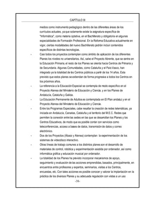 CAPÍTULO III
-38-
medios como instrumento pedagógico dentro de las diferentes áreas de los
currículos actuales, ya que solamente existe la asignatura específica de
"Informática", como materia optativa, en el Bachillerato y obligatoria en algunas
especialidades de Formación Profesional. En la Reforma Educativa actualmente en
vigor, ciertas modalidades del nuevo Bachillerato podrán incluir contenidos
específicos de distintas tecnologías.
- Casi todos los proyectos contemplan como ámbito de aplicación de los diferentes
Planes los niveles no universitarios. Así, salvo el Proyecto Abrente, que se centra en
la Educación Primaria, el resto de los Planes se orienta hacia Centros de Primaria y
de Secundaria. Algunas Comunidades, como Cataluña y el País Vasco, han
integrado ya la totalidad de los Centros públicos a partir de los 14 años. Esta
previsto que estos planes se extiendan de forma progresiva a todos los Centros en
los próximos años.
- La referencia a la Educación Especial se contempla de modo específico en el
Proyecto Atenea del Ministerio de Educación y Ciencia, y en los Planes de
Andalucía, Cataluña y Galicia.
- La Educación Permanente de Adultos es contemplada en El Plan andaluz y en el
Proyecto Atenea del Ministerio de Educación y Ciencia.
- Entre los Programas Especiales, cabe resaltar la creación de redes telemáticas, ya
iniciada en Andalucía, Canarias, Cataluña y el territorio del M.E.C. Redes que
permiten la conexión entre las sedes en las que se desarrollan los Planes y los
Centros Educativos, de modo que es posible contar con servicios como
teleconferencias, acceso a bases de datos, transmisión de datos y correo
electrónico.
- Dos de los Proyectos (Ábaco y Atenea) contemplan la experimentación de los
sistemas de videodisco interactivo.
- Otras líneas de trabajo comunes a los distintos planes son el desarrollo de
materiales de control, robótica y experimentación asistida por ordenador, así como
informática gráfica y educación musical por ordenador.
- La totalidad de los Planes ha previsto incorporar mecanismos de apoyo,
seguimiento y evaluación de las acciones emprendidas, basados, principalmente, en
encuentros entre profesores y expertos, seminarios, visitas a los Centros,
encuestas, etc. Con tales acciones es posible conocer y valorar la implantación en la
práctica de los diversos Planes y su adecuada regulación con vistas a un uso
 