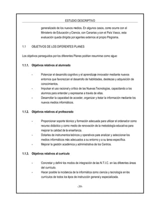 ESTUDIO DESCRIPTIVO
-39-
generalizado de los nuevos medios. En algunos casos, como ocurre con el
Ministerio de Educación yCiencia, con Canarias y con el País Vasco, esta
evaluación queda dirigida por agentes externos al propio Programa.
1.1 OBJETIVOS DE LOS DIFERENTES PLANES
Los objetivos perseguidos porlos diferentes Planes podrían resumirse como sigue:
1.1.1. Objetivos relativos al alumnado
- Potenciar el desarrollo cognitivo y el aprendizaje innovador mediante nuevos
entornos que favorezcan el desarrollo de habilidades, destrezas y adquisición de
conocimientos.
- Impulsar el uso racionaly crítico de las Nuevas Tecnologías, capacitando a los
alumnos para entender y expresarse a través de ellas.
- Desarrollar la capacidad de acceder, organizar y tratar la información mediante los
nuevos medios informáticos.
1.1.2. Objetivos relativos al profesorado
- Proporcionar soporte técnico y formación adecuada para utilizar el ordenador como
recurso didáctico y como medio de renovación de la metodología educativa para
mejorar la calidad de la enseñanza.
- Dotarles de instrumentos teóricos y operativos para analizar y seleccionarlos
medios informáticos más adecuados a su entorno y a su tarea específica.
- Mejorar la gestión académica y administrativa de los Centros.
1.1.3. Objetivos relativos al currículo
- Concretar y definir los modos de integración de las N.T.I.C. en las diferentes áreas
del currículo.
- Hacer posible la incidencia de la informática como ciencia y tecnología en los
currículos de todos los tipos de instrucción generaly especializada.
 