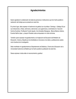Agradecimientos
Quiero agradecer la colaboración de todas las personas e instituciones que han hecho posible la
realización del trabajo que se presenta en este libro.
En primer lugar, debo expresar mi testimonio de gratitud con el profesor Domingo J. Gallego Gil por
sus indicaciones, críticas, estímulos y atenciones. Las sugerencias y comentarios de Asunción
Camina Durántez, Purificación Fuente Aguilar, Ana González Masegosa, Blanca Marcos Liébana,
Evaristo Nafría López y Joaquín Paredes Labra enriquecieron mi visión del tema.
También quiero expresar mi agradecimiento a la Inspección de Educación del Ministerio de
Educación, Cultura y Deporte por las facilidades en el acceso a los datos y publicaciones usados
como fuentes de la investigación.
Debo manifestar mi agradecimiento al Departamento de Didáctica y Teoría de la Educación de la
Universidad Autónoma de Madrid que ha hecho posible la publicación de este libro.
Deseo expresar a todos ellos mi reconocimiento y gratitud.
 