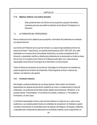 CAPÍTULO III
-40-
1.1.4. Objetivos relativos a los centros docentes
- Dotar paulatinamente a los Centros de los programas y equipos informáticos
necesarios para que sea posible la utilización de las Nuevas Tecnologías en la
Educación.
1.2. LA FORMACIÓN DEL PROFESORADO
Para la consecución de los objetivos que se proponen, la formación del profesorado se contempla
con especial atención.
Los Centros de Profesores son los que han tomado a su cargo la responsabilidad central en las
tareas de formación. TalesCentros, con distintas denominaciones (CEP, CPR, COP, etc), están
implantados en la mayoría de las Comunidades Autónomas y se ocupan principalmente de la
formación y actualización científica y didácticadel profesorado de su demarcación en todas las áreas
del currículo. En la mayoría de los Centros de Profesores suele haber una o varias personas
responsables de las Nuevas Tecnologías de la Información y la Comunicación.
Todos los Planes de introducción de las Nuevas Tecnologías en la Educación han diseñado sus
propios programas de formación del profesorado. Estos programas se llevan a cabo de dos
maneras: una intensiva y otra general.
1.2.1. Formación intensiva
Está dirigida a profesoresliberados de sus tareas docentes. Éstos reciben una formación
especializada que después les permitirá la impartición de cursos y el asesoramiento al resto del
profesorado. Los profesores así formados reciben distintas denominaciones: "Monitores", en el
proyecto Atenea; "Coordinadores", en los Planes de Canarias y Andalucía, o "Formadores de
Formadores", en otros casos.
La formación especializada se lleva a cabo de forma intensiva a lo largo de uno o varios cursos
académicos y se completa posteriormente con actividades de actualización. Su finalidad es aportar
al profesor conocimientos en profundidad acerca de aspectos tecnológicos, de lenguaje y didácticos,
y capacitarle para el desarrollo de aplicaciones en las distintas materias y para el seguimiento y la
 
