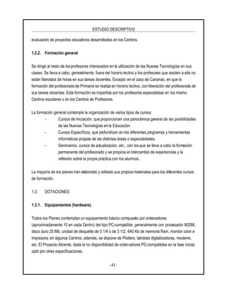 ESTUDIO DESCRIPTIVO
-41-
evaluación de proyectos educativos desarrollados en los Centros.
1.2.2. Formación general
Se dirige al resto de los profesores interesados en la utilización de las Nuevas Tecnologías en sus
clases. Se lleva a cabo, generalmente, fuera del horario lectivo y los profesores que asisten a ella no
están liberados de horas en sus tareas docentes. Excepto en el caso de Canarias, en que la
formación del profesorado de Primaria se realiza en horario lectivo, con liberación del profesorado de
sus tareas docentes. Esta formación es impartida por los profesores especialistas en los mismo
Centros escolares o en los Centros de Profesores.
La formación general contempla la organización de varios tipos de cursos:
- Cursos de Iniciación, que proporcionan una panorámica general de las posibilidades
de las Nuevas Tecnologías en la Educación.
- Cursos Específicos, que profundizan en los diferentes programas y herramientas
informáticas propias de las distintas áreas o especialidades.
- Seminarios, cursos de actualización, etc., con los que se lleva a cabo la formación
permanente del profesorado y se propicia el intercambio de experiencias y la
reflexión sobre la propia práctica con los alumnos.
La mayoría de los planes han elaborado y editado sus propios materiales para los diferentes cursos
de formación.
1.3. DOTACIONES
1.3.1. Equipamientos (hardware).
Todos los Planes contemplan un equipamiento básico compuesto por ordenadores
(aproximadamente 10 en cada Centro) del tipo PC-compatible, generalmente con procesador 80286,
disco duro 20 Mb, unidad de disquette de 5 1/4 ó de 3 1/2, 640 Kb de memoria Ram, monitor color e
impresora; en algunos Centros, además, se dispone de Plotters, tabletas digitalizadoras, modems,
etc. El Proyecto Abrente, dada la no disponibilidad de ordenadores PC-compatibles en la fase inicial,
optó por otras especificaciones.
 