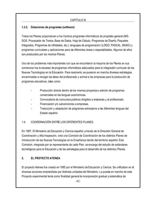 CAPÍTULO III
-42-
1.3.2. Dotaciones de programas (software)
Todos los Planes proporcionan a los Centros programas informáticos de propósito general (MS-
DOS, Procesador de Textos, Base de Datos, Hoja de Cálculo, Programas de Diseño, Paquetes
Integrados, Programas de Utilidades, etc.); lenguajes de programación (LOGO, PASCAL, BASIC) y
programas curriculares y aplicaciones para las diferentes áreas o especialidades. Algunos de ellos
son producidos por los mismos Planes.
Uno de los problemas más importantes con que se encontraron la mayoría de los Planes en sus
comienzos fue la escasez de programas informáticos adecuados para la integración curricular de las
Nuevas Tecnologías en la Educación. Para resolverlo, se pusieron en marcha diversas estrategias
encaminadas a recoger las ideas del profesorado y animara las empresas para la producción de
programas educativos, tales como:
- Producción directa dentro de los mismos proyectos o edición de programas
comerciales en las lenguas autonómicas.
- Convocatoria de concursos públicos dirigidos a empresas y al profesorado.
- Financiación y/o subvenciones a empresas.
- Traducción y adaptación de programas extranjeros a las diferentes lenguas del
Estado español.
1.4. COORDINACIÓN ENTRE LOS DIFERENTES PLANES.
En 1987, El Ministerio de Educación y Ciencia español, a través de la Dirección General de
Coordinación y Alta Inspección, creó una Comisión de Coordinación de los distintos Planes de
introducción de las Nuevas Tecnologías en la Enseñanza dentro del territorio español. Esta
Comisión, integrada por un representante de cada Plan, se encarga del estudio de estándares
tecnológicos para la Educación y de las estrategias para el desarrollo de los distintos Planes.
2. EL PROYECTO ATENEA
El proyecto Atenea fue creado en 1985 por el Ministerio de Educación y Ciencia. Se unificaban en él
diversas acciones emprendidas por distintas unidades del Ministerio. La puesta en marcha de este
Proyecto experimental tenía como finalidad general la incorporación gradual y sistemática de
 