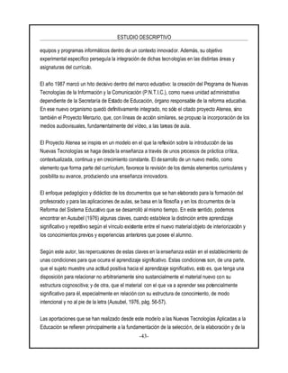 ESTUDIO DESCRIPTIVO
-43-
equipos y programas informáticos dentro de un contexto innovador. Además, su objetivo
experimental específico perseguía la integración de dichas tecnologías en las distintas áreas y
asignaturas del currículo.
El año 1987 marcó un hito decisivo dentro del marco educativo: la creación del Programa de Nuevas
Tecnologías de la Información y la Comunicación (P.N.T.I.C.), como nueva unidad administrativa
dependiente de la Secretaría de Estado de Educación, órgano responsable de la reforma educativa.
En ese nuevo organismo quedó definitivamente integrado, no sólo el citado proyecto Atenea, sino
también el Proyecto Mercurio, que, con líneas de acción similares, se propuso la incorporación de los
medios audiovisuales, fundamentalmente del vídeo, a las tareas de aula.
El Proyecto Atenea se inspira en un modelo en el que la reflexión sobre la introducción de las
Nuevas Tecnologías se haga desde la enseñanza a través de unos procesos de práctica crítica,
contextualizada, continua y en crecimiento constante. El desarrollo de un nuevo medio, como
elemento que forma parte del currículum, favorece la revisión de los demás elementos curriculares y
posibilita su avance, produciendo una enseñanza innovadora.
El enfoque pedagógico y didáctico de los documentos que se han elaborado para la formación del
profesorado y para las aplicaciones de aulas, se basa en la filosofía y en los documentos de la
Reforma del Sistema Educativo que se desarrolló al mismo tiempo. En este sentido, podemos
encontrar en Ausubel (1976) algunas claves, cuando establece la distinción entre aprendizaje
significativo y repetitivo según el vínculo existente entre el nuevo material objeto de interiorización y
los conocimientos previos y experiencias anteriores que posee el alumno.
Según este autor, las repercusiones de estas claves en la enseñanza están en el establecimiento de
unas condiciones para que ocurra el aprendizaje significativo. Estas condiciones son, de una parte,
que el sujeto muestre una actitud positiva hacia el aprendizaje significativo, esto es, que tenga una
disposición para relacionar no arbitrariamente sino sustancialmente el material nuevo con su
estructura cognoscitiva; y de otra, que el material con el que va a aprender sea potencialmente
significativo para él, especialmente en relación con su estructura de conocimiento, de modo
intencional y no al pie de la letra (Ausubel, 1976, pág. 56-57).
Las aportaciones que se han realizado desde este modelo a las Nuevas Tecnologías Aplicadas a la
Educación se refieren principalmente a la fundamentación de la selección, de la elaboración y de la
 