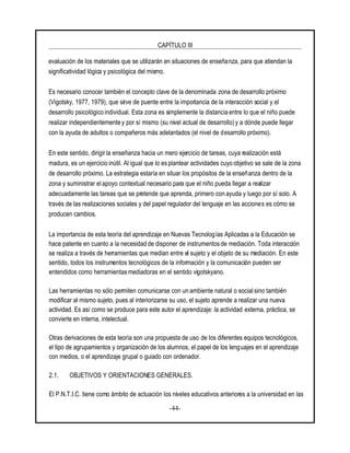 CAPÍTULO III
-44-
evaluación de los materiales que se utilizarán en situaciones de enseñanza, para que atiendan la
significatividad lógica y psicológica del mismo.
Es necesario conocer también el concepto clave de la denominada zona de desarrollo próximo
(Vigotsky, 1977, 1979), que sirve de puente entre la importancia de la interacción social y el
desarrollo psicológico individual. Esta zona es simplemente la distancia entre lo que el niño puede
realizar independientemente y por sí mismo (su nivel actual de desarrollo)y a dónde puede llegar
con la ayuda de adultos o compañeros más adelantados (el nivel de desarrollo próximo).
En este sentido, dirigir la enseñanza hacia un mero ejercicio de tareas, cuya realización está
madura, es un ejercicio inútil. Al igual que lo es plantear actividades cuyo objetivo se sale de la zona
de desarrollo próximo. La estrategia estaría en situar los propósitos de la enseñanza dentro de la
zona y suministrar el apoyo contextual necesario para que el niño pueda llegar a realizar
adecuadamente las tareas que se pretende que aprenda, primero con ayuda y luego por sí solo. A
través de las realizaciones sociales y del papel regulador del lenguaje en las acciones es cómo se
producen cambios.
La importancia de esta teoría del aprendizaje en Nuevas Tecnologías Aplicadas a la Educación se
hace patente en cuanto a la necesidad de disponer de instrumentos de mediación. Toda interacción
se realiza a través de herramientas que median entre el sujeto y el objeto de su mediación. En este
sentido, todos los instrumentos tecnológicos de la información y la comunicación pueden ser
entendidos como herramientasmediadoras en el sentido vigotskyano.
Las herramientas no sólo permiten comunicarse con un ambiente natural o social sino también
modificar al mismo sujeto, pues al interiorizarse su uso, el sujeto aprende a realizar una nueva
actividad. Es así como se produce para este autor el aprendizaje: la actividad externa, práctica, se
convierte en interna, intelectual.
Otras derivaciones de esta teoría son una propuesta de uso de los diferentes equipos tecnológicos,
el tipo de agrupamientos y organización de los alumnos, el papel de los lenguajes en el aprendizaje
con medios, o el aprendizaje grupal o guiado con ordenador.
2.1. OBJETIVOS Y ORIENTACIONES GENERALES.
El P.N.T.I.C. tiene como ámbito de actuación los niveles educativos anteriores a la universidad en las
 