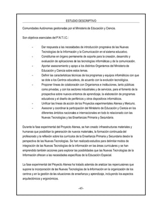 ESTUDIO DESCRIPTIVO
-45-
Comunidades Autónomas gestionadas por el Ministerio de Educación y Ciencia.
Son objetivos esenciales del P.N.T.I.C.:
- Dar respuesta a las necesidades de introducción progresiva de las Nuevas
Tecnologías de la Información y la Comunicación en el sistema educativo.
- Constituirse en órgano permanente de soporte para la creación, desarrollo y
evaluación de aplicaciones de las tecnologías informáticas y de la comunicación.
- Aportar asesoramiento y apoyo a los distintos Organismos del Ministerio de
Educación y Ciencia sobre estos temas.
- Definir las características técnicas de los programas y equipos informáticos con que
se dote a los Centros educativos, de acuerdo con la evolución tecnológica.
- Proponer líneas de colaboración con Organismos e instituciones, tanto públicas
como privadas, y con los sectores industriales y de servicios, para el fomento de la
prospectiva sobre nuevos entornos de aprendizaje, la elaboración de programas
educativos y el diseño de periféricos y otros dispositivos informáticos.
- Unificar las líneas de acción de los Proyectos experimentales Atenea y Mercurio.
- Asesorar y coordinar la participación del Ministerio de Educación y Ciencia en los
diferentes ámbitos nacionales e internacionales en todo lo relacionado con las
Nuevas Tecnologías y las Enseñanzas Primaria y Secundaria.
Durante la fase experimental del Proyecto Atenea, se han creado infraestructuras materiales y
humanas que posibilitan la generación de nuevos materiales, la formación continuada del
profesorado y la reflexión sobre los currículos de la Enseñanza Primaria y Secundaria desde la
perspectiva de las Nuevas Tecnologías. Se han realizado estudios para delimitar modos de
integración de las Nuevas Tecnologías de la información en las áreas curriculares y se han
emprendido también acciones para explorar las posibilidades que las Nuevas Tecnologías de la
Información ofrecen a las necesidades específicas de la Educación Especial.
La fase experimental del Proyecto Atenea ha tratado además de analizar las repercusiones que
supone la incorporación de las Nuevas Tecnologías de la Información en la organización de los
centros y en la gestión de las situaciones de enseñanza y aprendizaje, incluyendo los aspectos
arquitectónicos y ergonómicos.
 