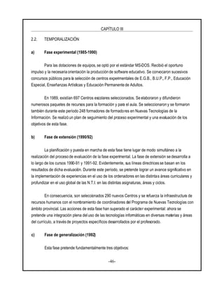 CAPÍTULO III
-46-
2.2. TEMPORALIZACIÓN
a) Fase experimental (1985-1990)
Para las dotaciones de equipos, se optó por el estándar MS-DOS. Recibió el oportuno
impulso y la necesaria orientación la producción de software educativo. Se convocaron sucesivos
concursos públicos para la selección de centros experimentales de E.G.B., B.U.P., F.P., Educación
Especial, Enseñanzas Artísticas y Educación Permanente de Adultos.
En 1989, existían 697 Centros escolares seleccionados. Se elaboraron y difundieron
numerosos paquetes de recursos para la formación y para el aula. Se seleccionaron y se formaron
también durante este período 248 formadores de formadores en Nuevas Tecnologías de la
Información. Se realizó un plan de seguimiento del proceso experimental y una evaluación de los
objetivos de esta fase.
b) Fase de extensión (1990/92)
La planificación y puesta en marcha de esta fase tiene lugar de modo simultáneo a la
realización del proceso de evaluación de la fase experimental. La fase de extensión se desarrolla a
lo largo de los cursos 1990-91 y 1991-92. Evidentemente, sus líneas directrices se basan en los
resultados de dicha evaluación. Durante este período, se pretende lograr un avance significativo en
la implementación de experiencias en el uso de los ordenadores en las distintas áreas curriculares y
profundizar en el uso global de las N.T.I. en las distintas asignaturas, áreas y ciclos.
En consecuencia, son seleccionados 290 nuevos Centros y se refuerza la infraestructura de
recursos humanos con el nombramiento de coordinadores del Programa de Nuevas Tecnologías con
ámbito provincial. Las acciones de esta fase han superado el carácter experimental: ahora se
pretende una integración plena deluso de las tecnologías informáticas en diversas materias y áreas
del currículo, a través de proyectos específicos desarrollados por el profesorado.
c) Fase de generalización (1992)
Esta fase pretende fundamentalmente tres objetivos:
 