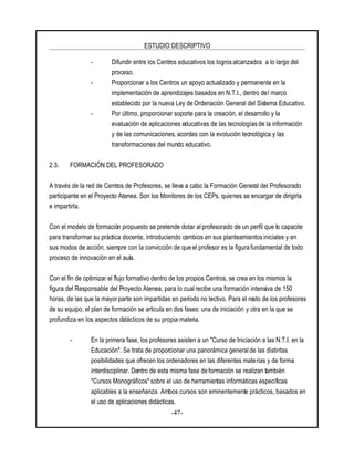 ESTUDIO DESCRIPTIVO
-47-
- Difundir entre los Centros educativos los logros alcanzados a lo largo del
proceso.
- Proporcionar a los Centros un apoyo actualizado y permanente en la
implementación de aprendizajes basados en N.T.I., dentro del marco
establecido por la nueva Ley de Ordenación General del Sistema Educativo.
- Por último, proporcionar soporte para la creación, el desarrollo y la
evaluación de aplicaciones educativas de las tecnologías de la información
y de las comunicaciones, acordes con la evolución tecnológica y las
transformaciones del mundo educativo.
2.3. FORMACIÓN DEL PROFESORADO
A través de la red de Centros de Profesores, se lleva a cabo la Formación General del Profesorado
participante en el Proyecto Atenea. Son los Monitores de los CEPs. quienes se encargar de dirigirla
e impartirla.
Con el modelo de formación propuesto se pretende dotar al profesorado de un perfil que lo capacite
para transformar su práctica docente, introduciendo cambios en sus planteamientos iniciales y en
sus modos de acción, siempre con la convicción de que el profesor es la figura fundamental de todo
proceso de innovación en el aula.
Con el fin de optimizar el flujo formativo dentro de los propios Centros, se crea en los mismos la
figura del Responsable del Proyecto Atenea, para lo cual recibe una formación intensiva de 150
horas, de las que la mayor parte son impartidas en período no lectivo. Para el resto de los profesores
de su equipo, el plan de formación se articula en dos fases: una de iniciación y otra en la que se
profundiza en los aspectos didácticos de su propia materia.
- En la primera fase, los profesores asisten a un "Curso de Iniciación a las N.T.I. en la
Educación". Se trata de proporcionar una panorámica generalde las distintas
posibilidades que ofrecen los ordenadores en las diferentes materias y de forma
interdisciplinar. Dentro de esta misma fase de formación se realizan también
"Cursos Monográficos" sobre el uso de herramientas informáticas específicas
aplicables a la enseñanza. Ambos cursos son eminentemente prácticos, basados en
el uso de aplicaciones didácticas.
 