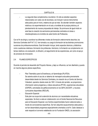 CAPÍTULO III
-48-
- La segunda fase complementa a la anterior. En ella se abordan aspectos
relacionados con cada una de las áreas y se incluyen nuevos instrumentos
adecuados para el nivel y materia de que se trate. Se abordan también aspectos
relativos a la experimentación en el aula, el análisis de la propia práctica y el
planteamiento de nuevas propuestasde trabajo. Se promueve de igual modo en
esta fase la creación de seminarios permanentes centrados en áreas o
interdisciplinares en el ámbito de cada Centro de Profesores.
Con el fin de dirigir y coordinar los diferentes niveles de formación anteriormente descritos,los
Servicios Centrales delP.N.T.I.C. han tomado a su cargo la formación de las distintas promociones
sucesivas de profesores-monitores. Esta formación incluye, tanto aspectos técnicos y didácticos
como cuestiones relativas a formación de profesores. Asimismo, la formación se complementa con
temas relativos a la evaluación, la difusión y el seguimiento de las experiencias, así como al apoyo
de procesos de innovación.
2.4 PLANES ESPECÍFICOS
Durante el período de desarrollo del Proyecto Atenea, y bajo su influencia, se han diseñado y puesto
en marcha algunos planes específicos.
- Plan Telemático para la Enseñanza y el Aprendizaje (PLATEA):
Se asienta sobre el uso de un sistema de mensajería educativa previamente
desarrollada desde los Servicios Centrales y la creación de un Centro de Servicio
Videotext, operativo desde enero de 1991. A través del servidor, se proporciona
información sobre programas y vídeos educativos (PYVE), experiencias educativas
(EXPER), actividades de perfeccionamiento en los CEPs (ACCEP) y recursos
curriculares disponibles (RECUR).
- Educación Especial:
Este plan se ocupa de la atención de alumnos con necesidades educativas
especiales. Se llevó a cabo en colaboración con el Centro Nacional de Recursos
para la Educación Especial. Los Centros experimentales fueron seleccionados a
través de convocatorias específicas. Se han adquirido equipamientos adecuados y
se han desarrollado programas especialmente orientados a tal fin. Cabe destacar a
este respecto el convenio establecido con la Fundación ONCE y la asociación
 