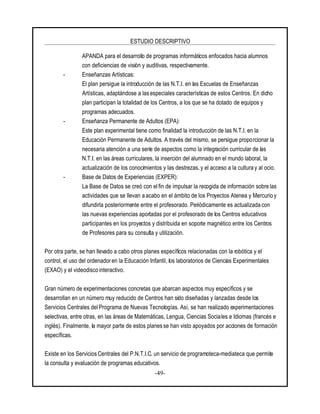 ESTUDIO DESCRIPTIVO
-49-
APANDA para el desarrollo de programas informáticos enfocados hacia alumnos
con deficiencias de visión y auditivas, respectivamente.
- Enseñanzas Artísticas:
El plan persigue la introducción de las N.T.I. en las Escuelas de Enseñanzas
Artísticas, adaptándose a las especiales características de estos Centros. En dicho
plan participan la totalidad de los Centros, a los que se ha dotado de equipos y
programas adecuados.
- Enseñanza Permanente de Adultos (EPA):
Este plan experimental tiene como finalidad la introducción de las N.T.I. en la
Educación Permanente de Adultos. A través del mismo, se persigue proporcionar la
necesaria atención a una serie de aspectos como la integración curricular de las
N.T.I. en las áreas curriculares, la inserción del alumnado en el mundo laboral, la
actualización de los conocimientos y las destrezas, y el acceso a la cultura y al ocio.
- Base de Datos de Experiencias (EXPER):
La Base de Datos se creó con el fin de impulsar la recogida de información sobre las
actividades que se llevan a acabo en el ámbito de los Proyectos Atenea y Mercurio y
difundirla posteriormente entre el profesorado. Periódicamente es actualizada con
las nuevas experiencias aportadas por el profesorado de los Centros educativos
participantes en los proyectos y distribuida en soporte magnético entre los Centros
de Profesores para su consulta y utilización.
Por otra parte, se han llevado a cabo otros planes específicos relacionadas con la robótica y el
control, el uso del ordenadoren la Educación Infantil, los laboratorios de Ciencias Experimentales
(EXAO) y el videodisco interactivo.
Gran número de experimentaciones concretas que abarcan aspectos muy específicos y se
desarrollan en un número muy reducido de Centros han sido diseñadas y lanzadas desde los
Servicios Centrales delPrograma de Nuevas Tecnologías. Así, se han realizado experimentaciones
selectivas, entre otras, en las áreas de Matemáticas, Lengua, Ciencias Sociales e Idiomas (francés e
inglés). Finalmente, la mayor parte de estos planes se han visto apoyados por acciones de formación
específicas.
Existe en los ServiciosCentrales del P.N.T.I.C. un servicio de programoteca-mediateca que permite
la consulta y evaluación de programas educativos.
 