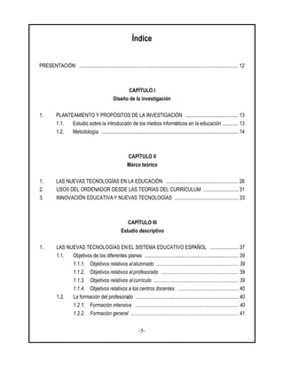 -5-
Índice
PRESENTACIÓN ............................................................................................................................ 12
CAPÍTULO I
Diseño de la investigación
1. PLANTEAMIENTO Y PROPÓSITOS DE LA INVESTIGACIÓN ......................................... 13
1.1. Estudio sobre la introducción de los medios informáticos en la educación ............ 13
1.2. Metodología ........................................................................................................... 14
CAPÍTULO II
Marco teórico
1. LAS NUEVAS TECNOLOGÍAS EN LA EDUCACIÓN ........................................................ 26
2. USOS DEL ORDENADOR DESDE LAS TEORÍAS DEL CURRÍCULUM ........................... 31
3. INNOVACIÓN EDUCATIVA Y NUEVAS TECNOLOGÍAS .................................................. 33
CAPÍTULO III
Estudio descriptivo
1. LAS NUEVAS TECNOLOGÍAS EN EL SISTEMA EDUCATIVO ESPAÑOL ...................... 37
1.1. Objetivos de los diferentes planes ......................................................................... 39
1.1.1. Objetivos relativos al alumnado ................................................................ 39
1.1.2. Objetivos relativos al profesorado ............................................................ 39
1.1.3. Objetivos relativos al currículo .................................................................. 39
1.1.4. Objetivos relativos a los centros docentes ............................................... 40
1.2. La formación del profesorado ................................................................................ 40
1.2.1. Formación intensiva ................................................................................. 40
1.2.2. Formación general .................................................................................... 41
 