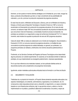 CAPÍTULO III
-50-
Asimismo, se han puesto en marcha distintas estrategias con la finalidad de, porun lado, recoger las
ideas y productos del profesorado que tiene un mejor conocimiento de las posibilidades del
ordenador y, por otro, promover la producción empresarial de programas educativos.
En esta línea de acción, el Ministerio de Educación y Ciencia, junto con el Ministerio de Industria y
Energía y el Centro para el Desarrollo Tecnológico e Industrial, firmaron en 1987 un convenio
encaminado a la financiación de la producción de programas educativos. En el marco de este
convenio, se realizaron hasta 1991 tres convocatorias de selección de proyectos de desarrollo a las
que concurrieron más de 20 empresas y universidades. Durante el proceso de desarrollo, los
prototipos se sometieron a un seguimiento a cargo de los Servicios Centrales del P.N.T.I.C. Hasta el
momento, esta iniciativa ha supuesto la producción de cerca de 300 programas educativos.
Cada año desde 1988, se realiza en colaboración con el Centro de Investigación, Documentación y
Evaluación (C.I.D.E.) un concurso nacional de programas educativos. La finalidad de esta
convocatoria es premiar programas de calidad elaborados, en general, por profesores. Los
programas premiados son editados y distribuidos a los Centros educativos pertenecientes al
Proyecto.
Finalmente, en los Servicios Centrales del Programa de Nuevas Tecnologías se han desarrollado
algunos productos con carácterexperimental. En ocasiones, se ha abordado también el diseño de
prototipos, de cuya implementación se encargarán posteriormente empresas especializadas.
Por lo que hace referencia a los materiales impresos, se han publicado distintas series de
documentos escritos como complemento a los programas mencionados.
Igualmente, existen materiales audiovisuales enfocados hacia la formación o con fines de difusión.
2.5. SEGUIMIENTO Y EVALUACIÓN
Tratándose de un proyecto de innovación, el Proyecto Atenea demanda respuestas adecuadas a los
aspectos metodológicos, de contenido, administrativos, organizativos, de coordinación, etc. En
consecuencia, estas respuestas precisan para su desarrollo un seguimiento y un apoyo constantes
basados en una infraestructura suficiente y ágil, lo que permite conocer y valorar su nivel de
implementación en la práctica y posibilita la elaboración de alternativas de cambio y mejora de
 