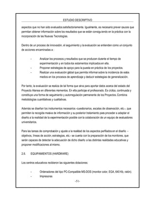 ESTUDIO DESCRIPTIVO
-51-
aspectos que no han sido evaluados satisfactoriamente. Igualmente, es necesario prever cauces que
permitan obtener información sobre los resultados que se están consiguiendo en la práctica con la
incorporación de las Nuevas Tecnologías.
Dentro de un proceso de innovación, el seguimiento y la evaluación se entienden como un conjunto
de acciones encaminadas a :
- Analizar los procesos y resultados que se producen durante el tiempo de
experimentación y en todos los estamentos implicados en ella.
- Proponer estrategias de apoyo para la puesta en práctica de los proyectos.
- Realizar una evaluación global que permita informar sobre la incidencia de estos
medios en los procesos de aprendizaje y deducir estrategias de generalización.
Por tanto, la evaluación se realiza de tal forma que sirva para aportar datos acerca del estado del
Proyecto Atenea en diferentes momentos. En ella participa el profesorado. Es cíclica, continuada y
constituye una forma de seguimiento y autorregulación permanente de los Proyectos. Combina
metodologías cuantitativas y cualitativas.
Además se diseñan los instrumentos necesarios -cuestionarios, escalas de observación, etc.-, que
permiten la recogida masiva de información y su posterior tratamiento para proceder a adaptar el
diseño a la realidad de la experimentación posible con la colaboración de un equipo de evaluadores
universitarios.
Para las tareas de comprobación y ajuste a la realidad de los aspectos perfilados en el diseño -
objetivos, líneas de acción, estrategias, etc.- se cuenta con la preparación de los monitores, que
serán capaces de detectar la adecuación de dicho diseño a las distintas realidades educativas y
proponer modificaciones almismo.
2.6. EQUIPAMIENTOS (HARDWARE)
Los centros educativos recibieron las siguientes dotaciones:
- Ordenadores del tipo PC-Compatible MS-DOS (monitor color, EGA, 640 Kb, ratón).
- Impresoras
 