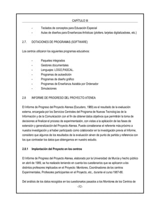 CAPÍTULO III
-52-
- Teclados de conceptos para Educación Especial
- Aulas de diseños para Enseñanzas Artísticas (plotters, tarjetas digitalizadoras, etc.)
2.7. DOTACIONES DE PROGRAMAS (SOFTWARE)
Los centros utilizaron los siguientes programas educativos:
- Paquetes integrados
- Gestores documentales
- Lenguajes: LOGO,PASCAL.
- Programas de autoedición
- Programas de diseño gráfico
- Programas de Enseñanza Asistida por Ordenador
- Simulaciones
2.8 INFORME DE PROGRESO DEL PROYECTO ATENEA
El Informe de Progreso del Proyecto Atenea (Escudero, 1989) es el resultado de la evaluación
externa, encargada por los Servicios Centrales del Programa de Nuevas Tecnologías de la
Información y de la Comunicación con el fin de obtener datos objetivos que permitirán la toma de
decisiones al finalizarel proceso de experimentación, con vistas a la aplicación de las fases de
extensión y generalización del Proyecto Atenea. Puede considerarse el referente más próximo a
nuestra investigación y al haber participado como colaborador en la investigación previa al Informe,
considero que algunos de los resultados de la evaluación sirven de punto de partida y referencia con
los que contrastar los datosque obtengamos en nuestro estudio.
2.8.1 Implantación del Proyecto en los centros
El Informe de Progreso del Proyecto Atenea, elaborado por la Universidad de Murcia y hecho público
en abril de 1989, se ha realizado teniendo en cuenta los cuestionarios que se aplicaron a los
distintos profesores implicados en el Proyecto: Monitores, Coordinadores de los centros
Experimentales, Profesores participantes en el Proyecto, etc., durante el curso 1987-88.
Del análisis de los datos recogidos en los cuestionarios pasados a los Monitores de los Centros de
 