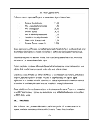ESTUDIO DESCRIPTIVO
-53-
Profesores, se concluye que el Proyecto se encuentra en alguna de estas fases:
- Fase de Sensibilización 71,5%
- Uso personal de herramientas 44,2%
- Uso sin integración 28,3%
- Dominio técnico 26,1%
- Uso en metodología tradicional 22,6%
- Sensibilización del profesorado 13,6%
- Nuevo estilo de aprendizaje 13,6%
- Fase de Generar renovación 9,09%
Según los monitores, el Proyecto Atenea habría alcanzado hasta la fecha un nivel bastante alto en el
desarrollo de la sensibilización hacia la importancia de las Nuevas Tecnologías en la enseñanza.
Más allá de ese punto, los restantes niveles, si se exceptúa el que se refiere al "uso personal de
herramientas", se encuentran en niveles bajos.
Es decir, según los monitores, el Proyecto Atenea habría tenido escasa incidencia innovadora en la
práctica de la enseñanza y su presencia en las aulas sería todavía escasa.
En síntesis, puede afirmarse que el Proyecto Atenea se encontraba en ese momento, en la fase de
adopción, con una disposición favorable por parte de los profesores y con algunos logros
importantes en la formación inicial de los mismos. La fase de implementación o desarrollo, definida
en términos de puesta en práctica en las aulas, no se había conseguido totalmente.
Según este informe, los monitores consideran en términos generales que el Proyecto es muy valioso
en un 86,3% de los casos y piensan que su incidencia en la calidad de la educación es muy alta en
un 88,7% de los casos.
2.8.2. Dificultades
A los profesores participantes en el Proyecto no se les escapan las dificultades que se han de
superar para lograr las metas previstas en dicho Proyecto. En esta dirección señalan:
 